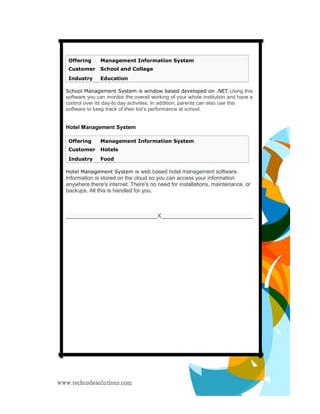 Offering Management Information System 
Customer School and Collage 
Industry Education 
School Management System is window based developed on .NET.Using this software you can monitor the overall working of your whole institution and have a control over its day-to day activities. In addition, parents can also use this software to keep track of their kid’s performance at school. 
Hotel Management System 
Offering Management Information System 
Customer Hotels 
Industry Food 
Hotel Management System is web based hotel management software. Information is stored on the cloud so you can access your information anywhere there's internet. There's no need for installations, maintenance, or backups. All this is handled for you. 
______________________________X______________________________ 
