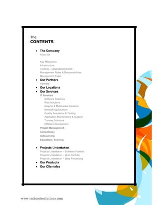 The 
CONTENTS 
 
The Company 
About Us 
Key Milestones 
Infrastructure 
TechCS – Organization Chart 
Management Roles & Responsibilities 
Management Team 
 
Our Partners 
Partners 
 
Our Locations 
 
Our Services 
IT Services 
Software Solutions 
Web Solutions 
Graphic & Multimedia Solutions 
Networking Solutions 
Quality Assurance & Testing 
Application Maintenance & Support 
Turnkey Solutions 
Offshore development 
Project Management 
Consultancy 
Outsourcing 
Education / Training 
 
Projects Undertaken 
Projects Undertaken – Software Portfolio 
Projects Undertaken – Web Portfolio 
Projects Undertaken – Data Processing 
 
Our Products 
 
Our Clienteles 
 
