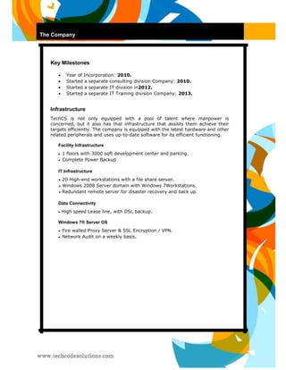 The Company 
Key Milestones 
 Year of Incorporation: 2010. 
 
 Started a separate consulting division Company: 2010. 
 
 Started a separate IT division in2012.  
 
 Started a separate IT Training division Company: 2013. 
Infrastructure 
TechCS is not only equipped with a pool of talent where manpower is concerned, but it also has that infrastructure that assists them achieve their targets efficiently. The company is equipped with the latest hardware and other related peripherals and uses up-to-date software for its efficient functioning. 
Facility Infrastructure 
 1 floors with 3000 sqft development center and parking.  
 
 Complete Power Backup  
IT Infrastructure 
 20 High-end workstations with a file share server.  
 
 Windows 2008 Server domain with Windows 7Workstations.  
 
 Redundant remote server for disaster recovery and back up.  
Data Connectivity 
 High speed Lease line, with DSL backup. 
Windows 7® Server OS 
 Fire walled Proxy Server & SSL Encryption / VPN.  
 
 Network Audit on a weekly basis.  
 