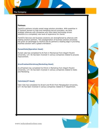 The Company 
Partners 
TechCS’s partners include varied range solution providers. With expertise in IT Solution domain to high end marketing service providers, we have strategic alliances with companies who have taken technology driven solutions to a completely new level of experience for clients. 
TechCS’s Services and business solutions are strengthened by alliances with leading solution partners. This amalgamation of business solution processes has given an advantage to TechCS and its partners a leading edge in providing business solution with a global orientation. 
PuneetVats(Operation Head) 
Puneet vats has completed his B.Tech in Mechanical from Aligarh Muslim University, U.P. He has been involved in various companies related to process improvement. 
ArunPrashantVarshney(Marketing Head) 
ArunPrashant has completed his M.B.A in Marketing from Aligarh Muslim University, U.P. He has been involved in various companies related to Sales and Marketing. 
YatinVats(IT Head) 
Yatin Vats has completed his B.tech and M.B.A from Manglayatan University, U.P. He has been involved in various companies related to IT department. 
 