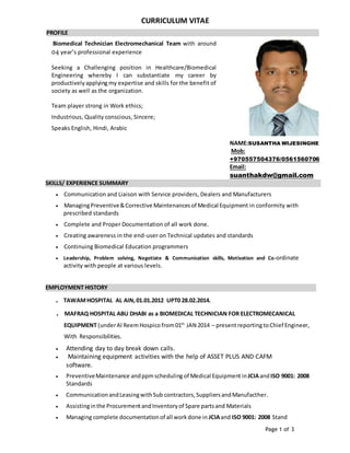 Page 1 of 3
CURRICULUM VITAE
PROFILE .
Biomedical Technician Electromechanical Team with around
04 year’s professional experience
Seeking a Challenging position in Healthcare/Biomedical
Engineering whereby I can substantiate my career by
productivelyapplying my expertise and skills for the benefit of
society as well as the organization.
Team player strong in Work ethics;
Industrious, Quality conscious, Sincere;
Speaks English, Hindi, Arabic
NAME:SUSANTHA WIJESINGHE
Mob:
+970557504376/0561560706
Email:
suanthakdw@gmail.com
SKILLS/ EXPERIENCE SUMMARY .
 Communication and Liaison with Service providers, Dealers and Manufacturers
 ManagingPreventive&Corrective Maintenancesof Medical Equipment in conformity with
prescribed standards
 Complete and Proper Documentation of all work done.
 Creating awareness in the end-user on Technical updates and standards
 Continuing Biomedical Education programmers
 Leadership, Problem solving, Negotiate & Communication skills, Motivation and Co-ordinate
activity with people at various levels.
EMPLOYMENT HISTORY .
. TAWAMHOSPITAL AL AIN,01.01.2012 UPT0 28.02.2014.
. MAFRAQ HOSPITAL ABU DHABI as a BIOMEDICAL TECHNICIAN FOR ELECTROMECANICAL
EQUIPMENT (underAl ReemHospico from01th
JAN 2014 – presentreportingtoChief Engineer,
With Responsibilities.
 Attending day to day break down calls.
 Maintaining equipment activities with the help of ASSET PLUS AND CAFM
software.
 PreventiveMaintenance andppmscheduling of Medical Equipment inJCIAandISO 9001: 2008
Standards
 CommunicationandLeasingwithSub contractors,SuppliersandManufacther.
 Assistinginthe ProcurementandInventoryof Spare partsand Materials
 Managing complete documentationof all workdone in JCIAand ISO 9001: 2008 Stand
 