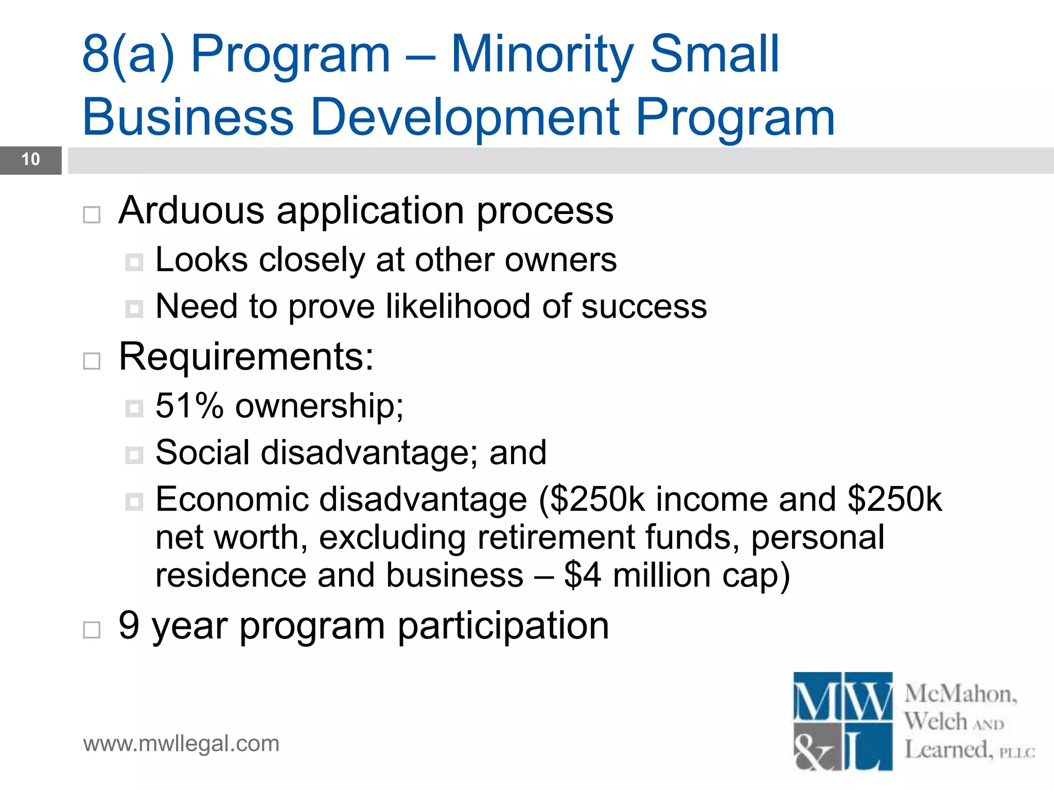 www.mwllegal.com
8(a) Program – Minority Small
Business Development Program
10
 Arduous application process
 Looks closely at other owners
 Need to prove likelihood of success
 Requirements:
 51% ownership;
 Social disadvantage; and
 Economic disadvantage ($250k income and $250k
net worth, excluding retirement funds, personal
residence and business – $4 million cap)
 9 year program participation
 