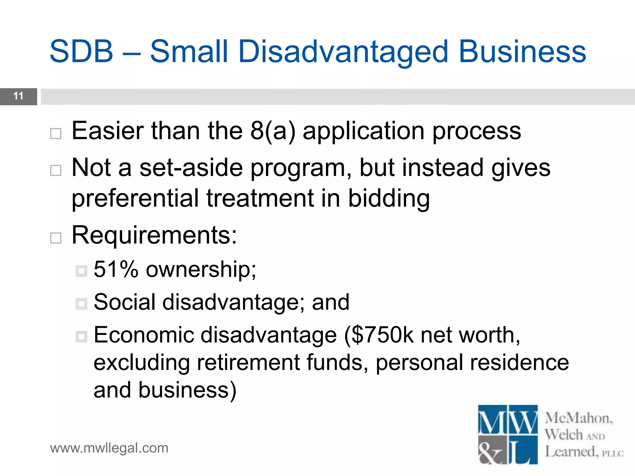 www.mwllegal.com
SDB – Small Disadvantaged Business
11
 Easier than the 8(a) application process
 Not a set-aside program, but instead gives
preferential treatment in bidding
 Requirements:
 51% ownership;
 Social disadvantage; and
 Economic disadvantage ($750k net worth,
excluding retirement funds, personal residence
and business)
 