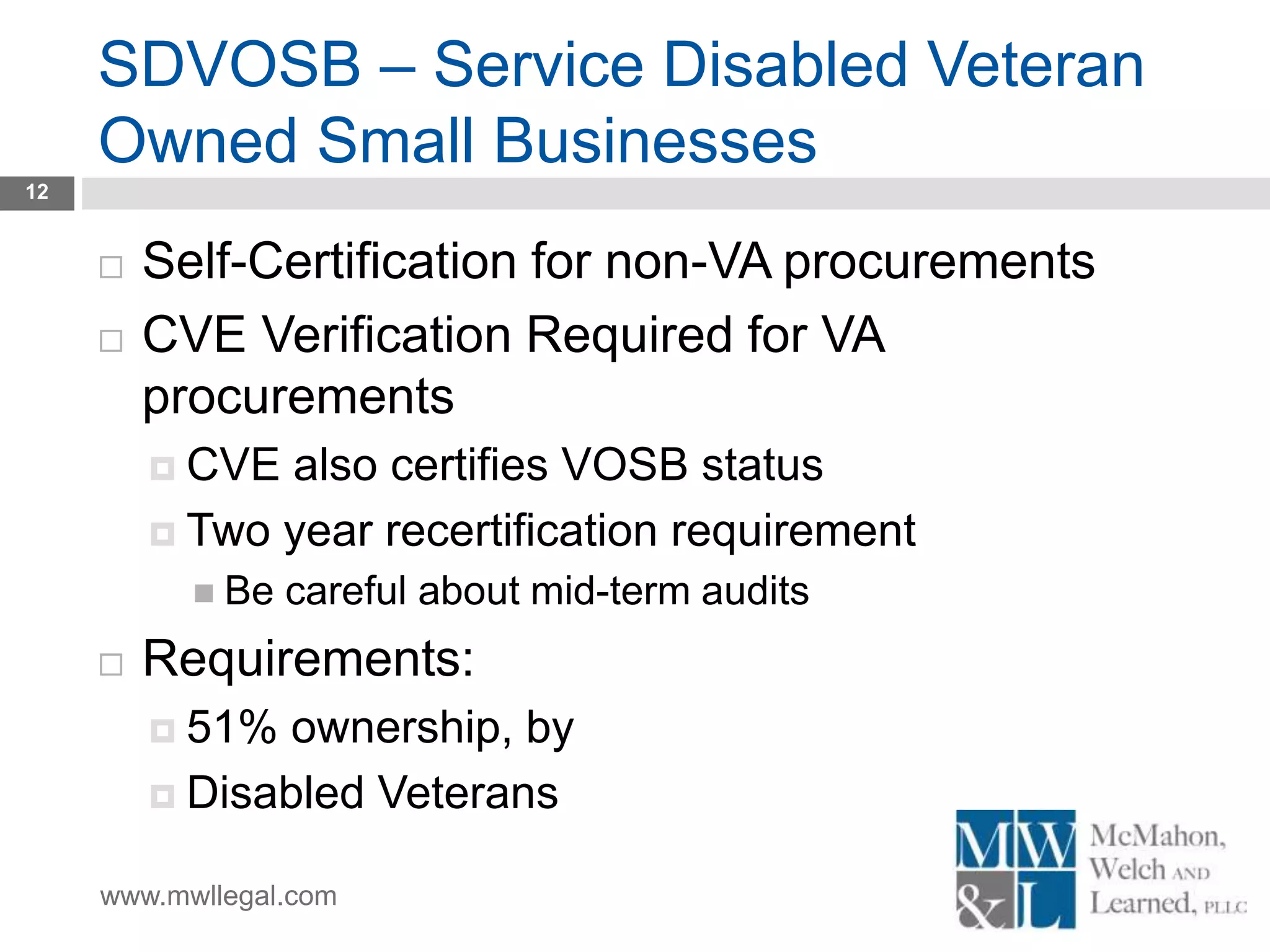 www.mwllegal.com
SDVOSB – Service Disabled Veteran
Owned Small Businesses
12
 Self-Certification for non-VA procurements
 CVE Verification Required for VA
procurements
 CVE also certifies VOSB status
 Two year recertification requirement
 Be careful about mid-term audits
 Requirements:
 51% ownership, by
 Disabled Veterans
 