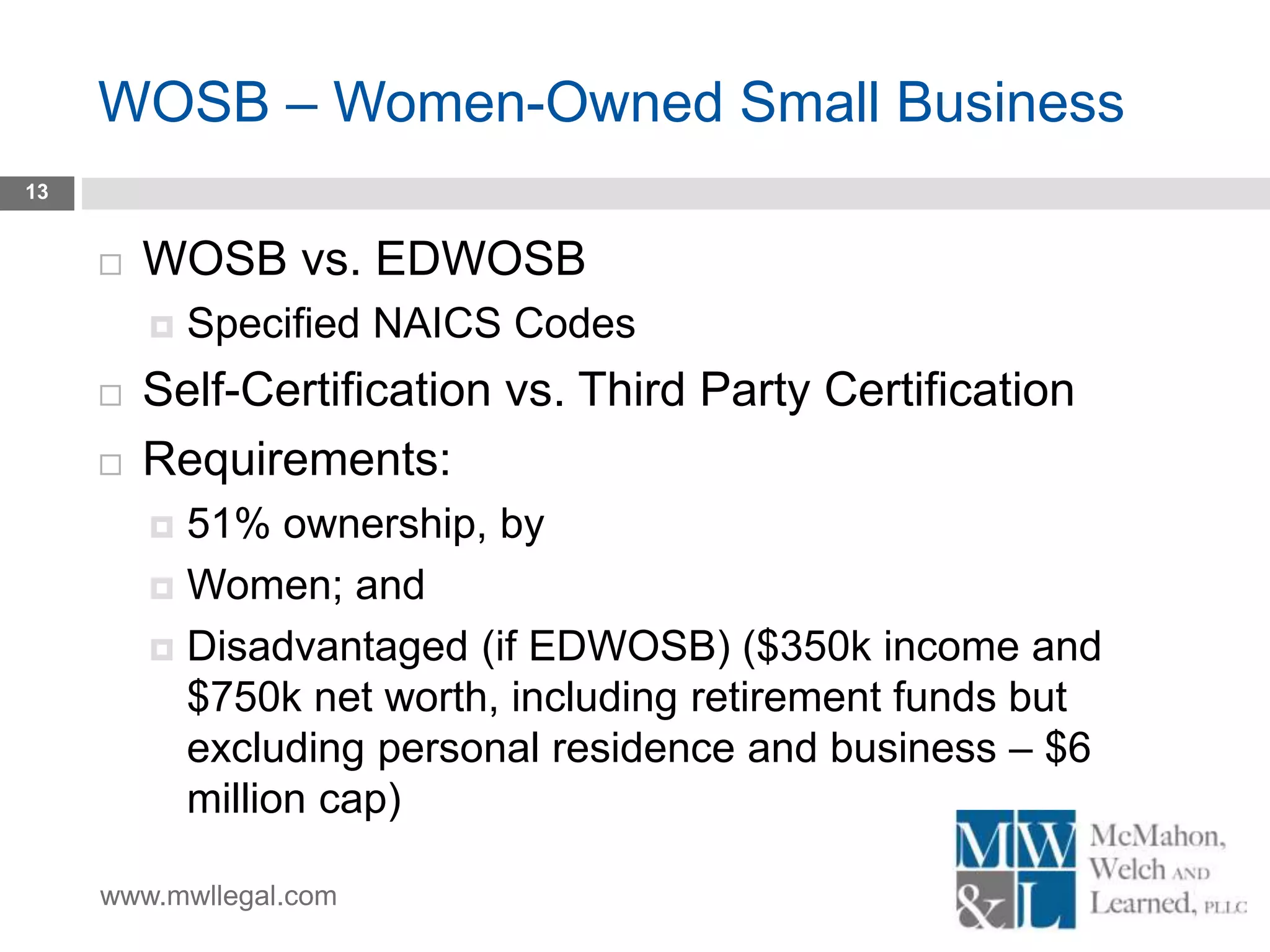 www.mwllegal.com
WOSB – Women-Owned Small Business
13
 WOSB vs. EDWOSB
 Specified NAICS Codes
 Self-Certification vs. Third Party Certification
 Requirements:
 51% ownership, by
 Women; and
 Disadvantaged (if EDWOSB) ($350k income and
$750k net worth, including retirement funds but
excluding personal residence and business – $6
million cap)
 