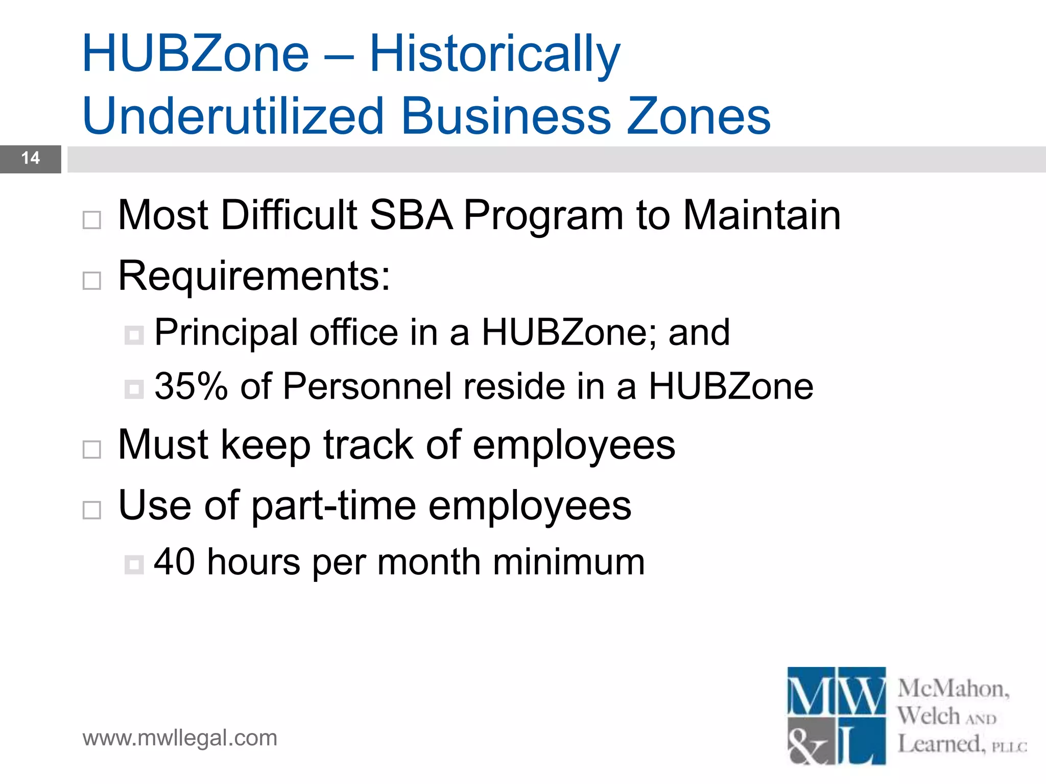 www.mwllegal.com
HUBZone – Historically
Underutilized Business Zones
14
 Most Difficult SBA Program to Maintain
 Requirements:
 Principal office in a HUBZone; and
 35% of Personnel reside in a HUBZone
 Must keep track of employees
 Use of part-time employees
 40 hours per month minimum
 