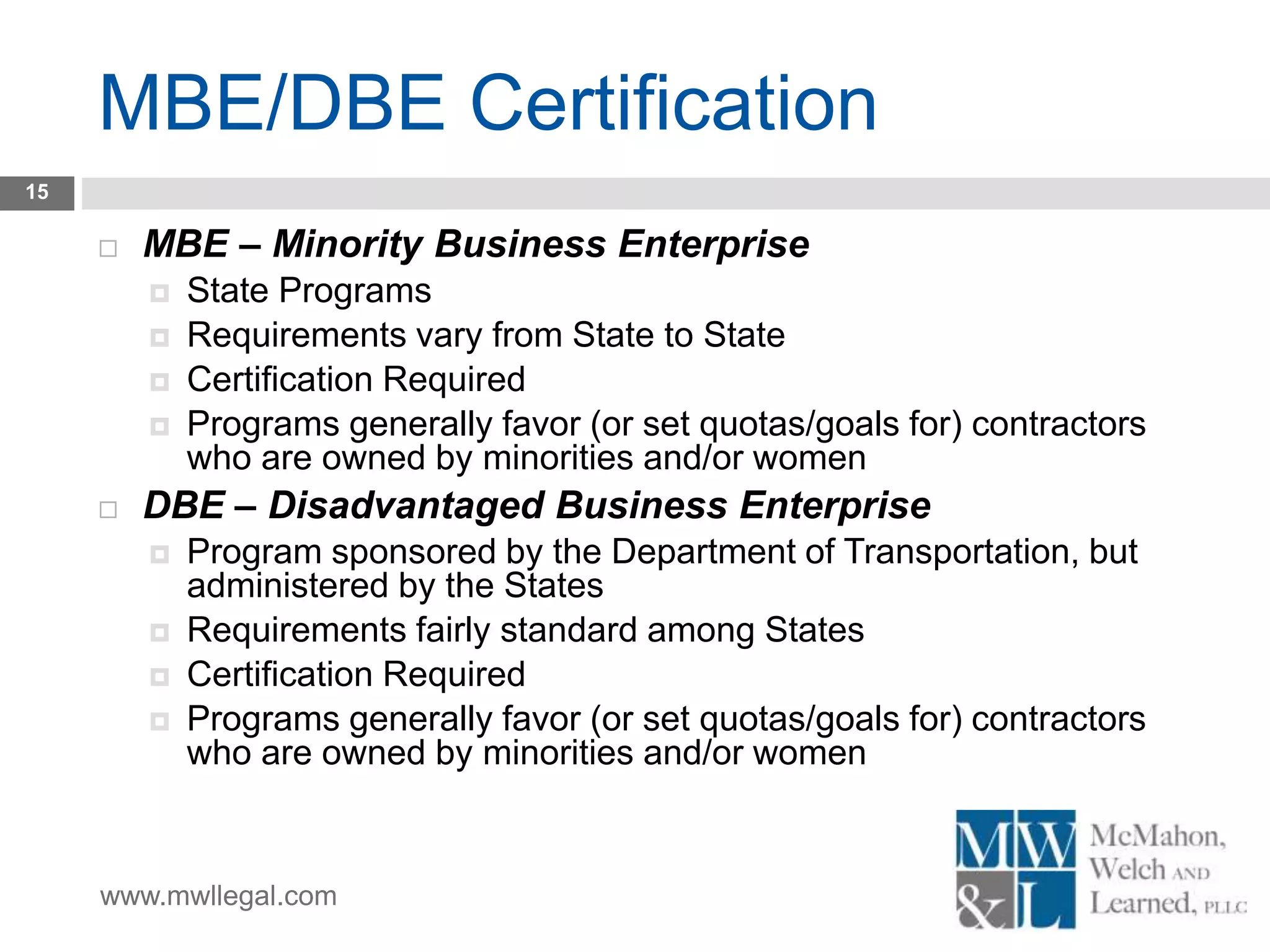 www.mwllegal.com
MBE/DBE Certification
15
 MBE – Minority Business Enterprise
 State Programs
 Requirements vary from State to State
 Certification Required
 Programs generally favor (or set quotas/goals for) contractors
who are owned by minorities and/or women
 DBE – Disadvantaged Business Enterprise
 Program sponsored by the Department of Transportation, but
administered by the States
 Requirements fairly standard among States
 Certification Required
 Programs generally favor (or set quotas/goals for) contractors
who are owned by minorities and/or women
 