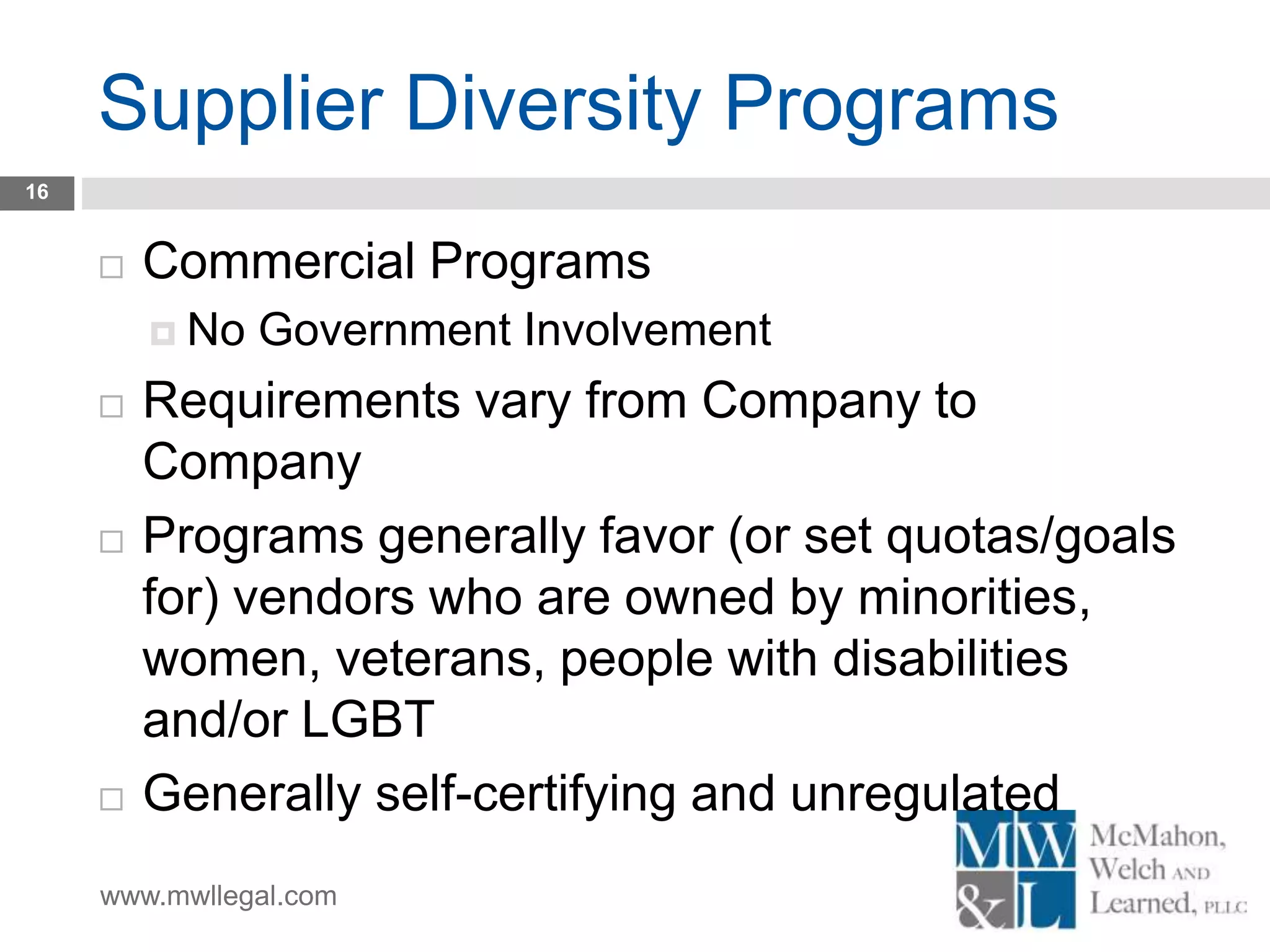 www.mwllegal.com
Supplier Diversity Programs
16
 Commercial Programs
 No Government Involvement
 Requirements vary from Company to
Company
 Programs generally favor (or set quotas/goals
for) vendors who are owned by minorities,
women, veterans, people with disabilities
and/or LGBT
 Generally self-certifying and unregulated
 