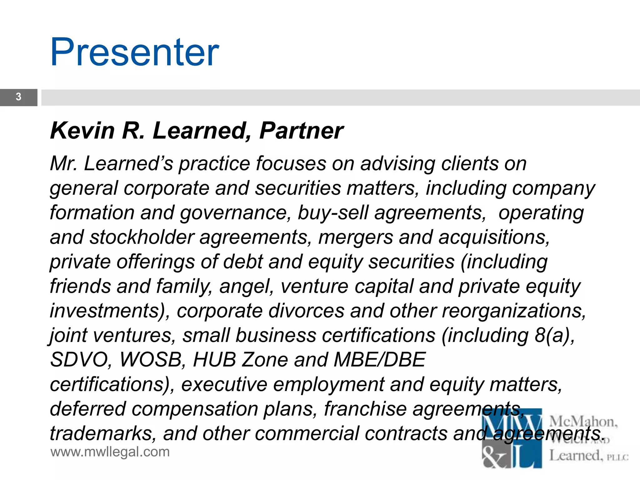 www.mwllegal.com
Presenter
3
Kevin R. Learned, Partner
Mr. Learned’s practice focuses on advising clients on
general corporate and securities matters, including company
formation and governance, buy-sell agreements, operating
and stockholder agreements, mergers and acquisitions,
private offerings of debt and equity securities (including
friends and family, angel, venture capital and private equity
investments), corporate divorces and other reorganizations,
joint ventures, small business certifications (including 8(a),
SDVO, WOSB, HUB Zone and MBE/DBE
certifications), executive employment and equity matters,
deferred compensation plans, franchise agreements,
trademarks, and other commercial contracts and agreements.
 