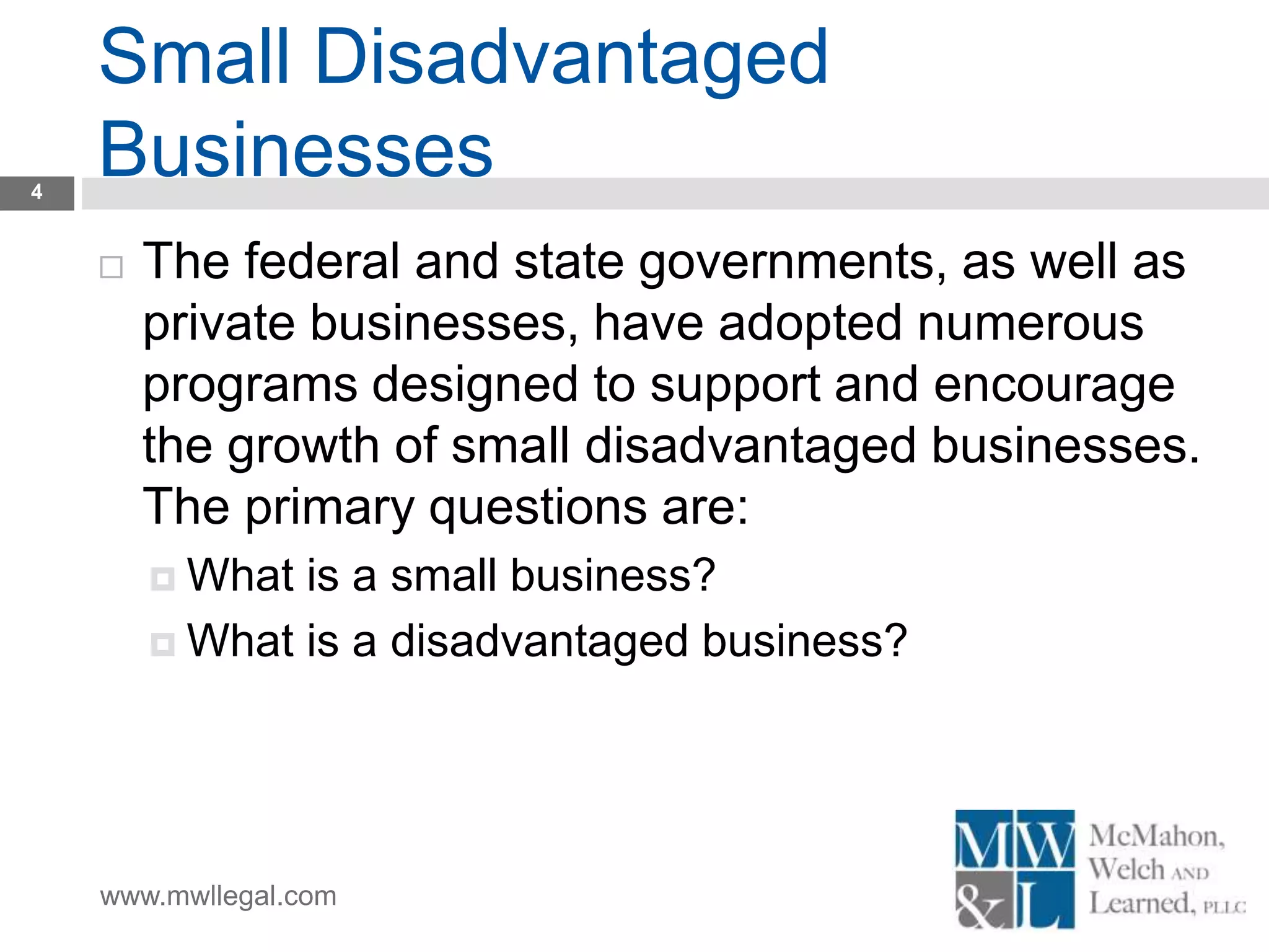 www.mwllegal.com
Small Disadvantaged
Businesses4
 The federal and state governments, as well as
private businesses, have adopted numerous
programs designed to support and encourage
the growth of small disadvantaged businesses.
The primary questions are:
 What is a small business?
 What is a disadvantaged business?
 