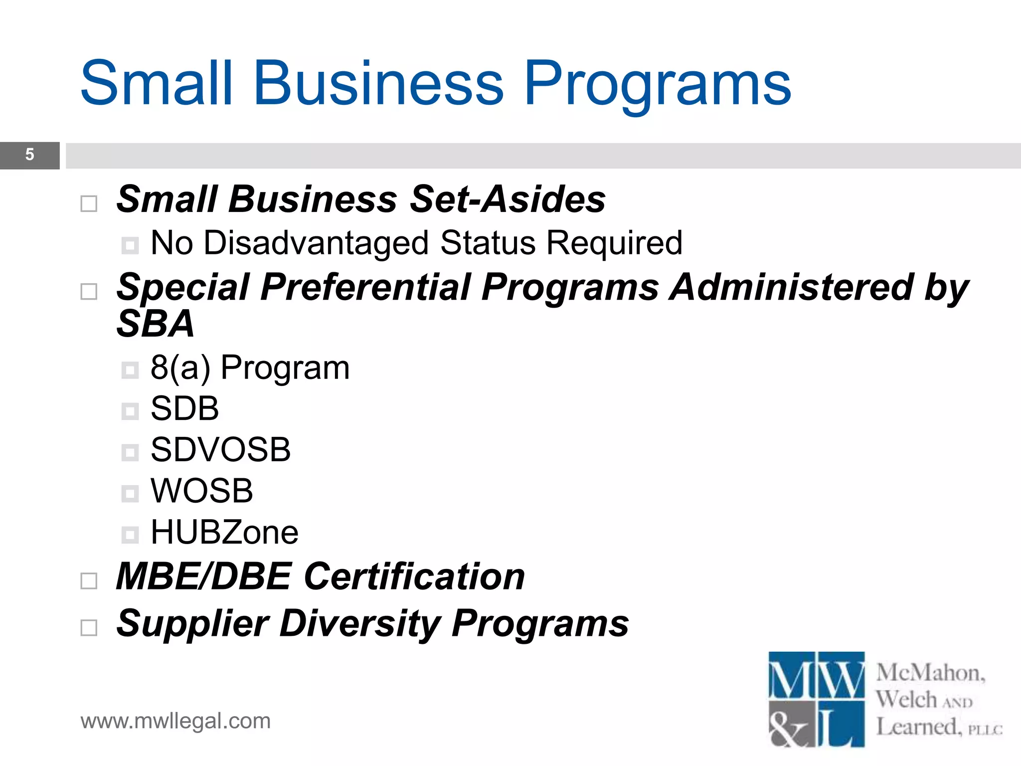 www.mwllegal.com
Small Business Programs
5
 Small Business Set-Asides
 No Disadvantaged Status Required
 Special Preferential Programs Administered by
SBA
 8(a) Program
 SDB
 SDVOSB
 WOSB
 HUBZone
 MBE/DBE Certification
 Supplier Diversity Programs
 