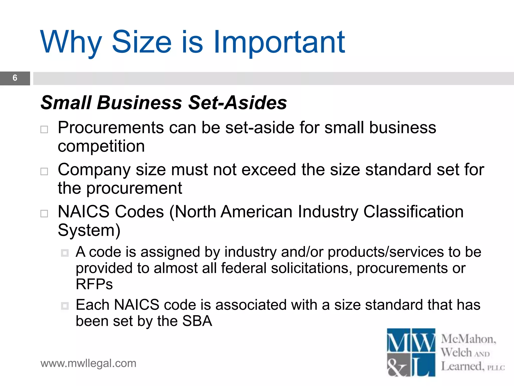 www.mwllegal.com
Why Size is Important
6
Small Business Set-Asides
 Procurements can be set-aside for small business
competition
 Company size must not exceed the size standard set for
the procurement
 NAICS Codes (North American Industry Classification
System)
 A code is assigned by industry and/or products/services to be
provided to almost all federal solicitations, procurements or
RFPs
 Each NAICS code is associated with a size standard that has
been set by the SBA
 
