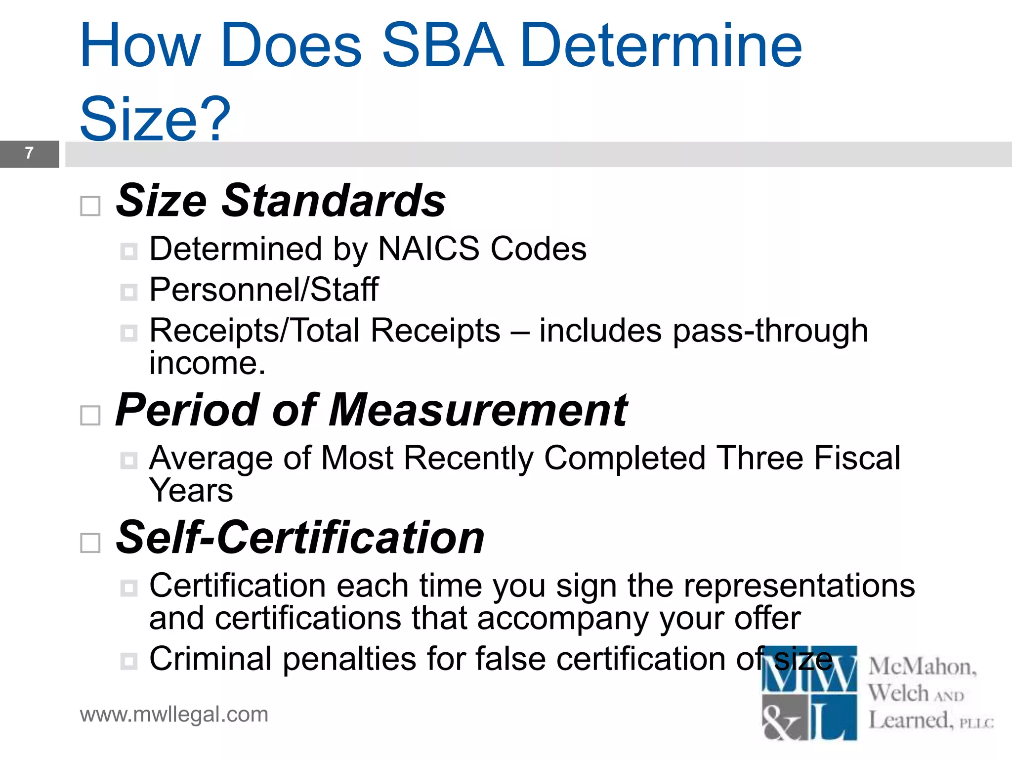 www.mwllegal.com
How Does SBA Determine
Size?7
 Size Standards
 Determined by NAICS Codes
 Personnel/Staff
 Receipts/Total Receipts – includes pass-through
income.
 Period of Measurement
 Average of Most Recently Completed Three Fiscal
Years
 Self-Certification
 Certification each time you sign the representations
and certifications that accompany your offer
 Criminal penalties for false certification of size
 