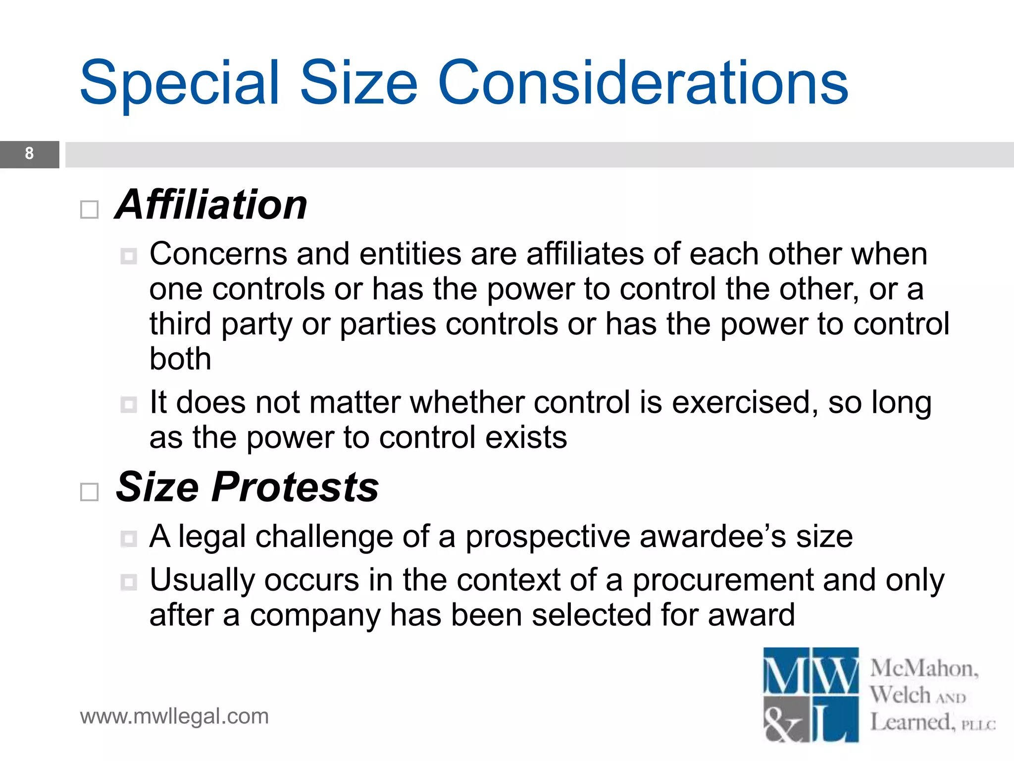www.mwllegal.com
Special Size Considerations
8
 Affiliation
 Concerns and entities are affiliates of each other when
one controls or has the power to control the other, or a
third party or parties controls or has the power to control
both
 It does not matter whether control is exercised, so long
as the power to control exists
 Size Protests
 A legal challenge of a prospective awardee’s size
 Usually occurs in the context of a procurement and only
after a company has been selected for award
 