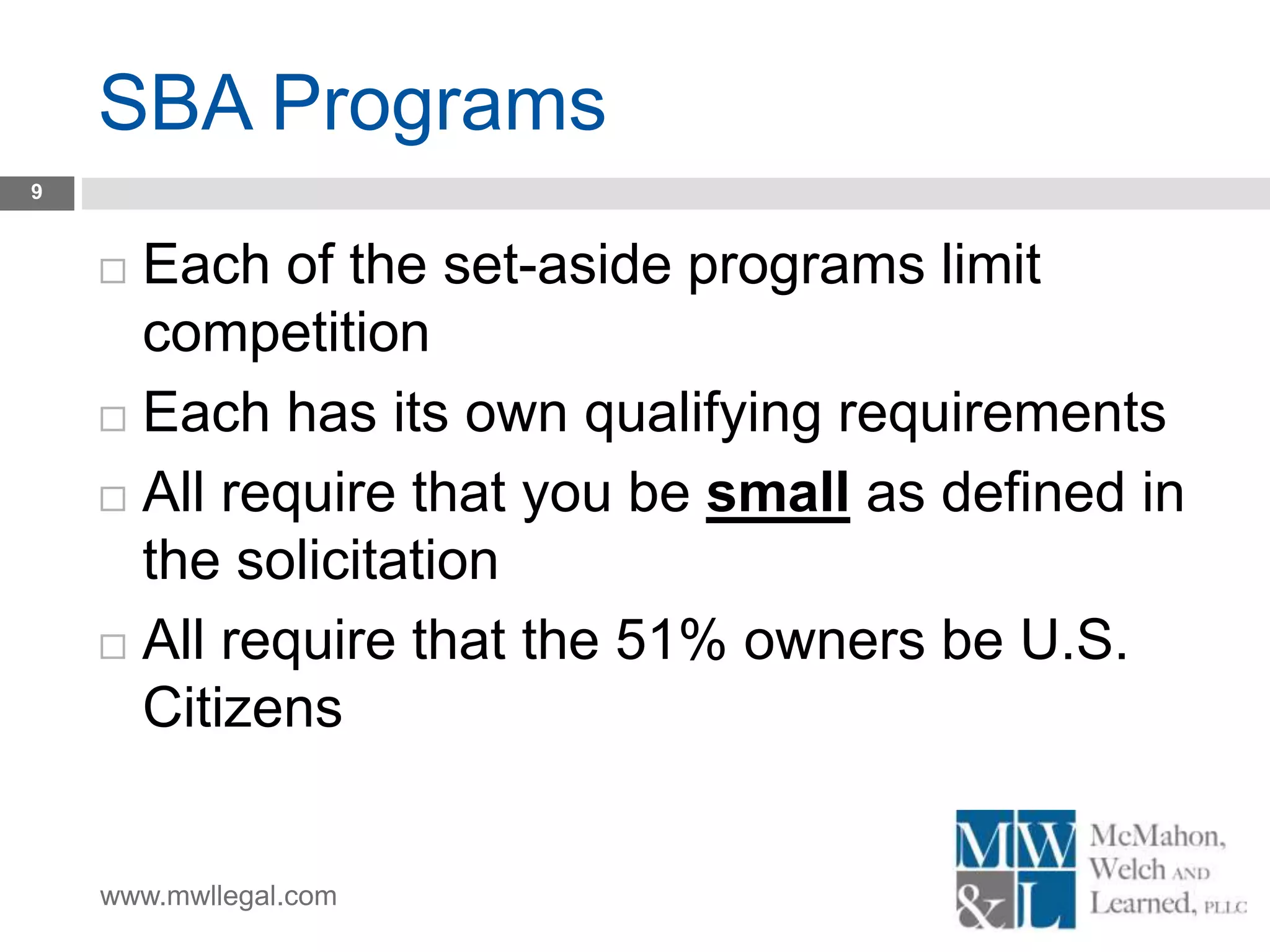 www.mwllegal.com
SBA Programs
9
 Each of the set-aside programs limit
competition
 Each has its own qualifying requirements
 All require that you be small as defined in
the solicitation
 All require that the 51% owners be U.S.
Citizens
 