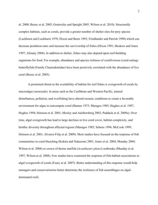  
 
2
 
al. 2000; Bozec et al. 2005; Gratwicke and Speight 2005; Wilson et al. 2010). Structurally
complex habitats, such as corals, provide a greater number of shelter sites for prey species
(Luckhurst and Luckhurst 1978; Hixon and Beets 1993; Friedlander and Parrish 1998) which can
decrease predation rates and increase the survivorship of fishes (Hixon 1991; Beukers and Jones
1997; Almany 2004). In addition to shelter, fishes may also depend upon reef-building
organisms for food. For example, abundance and species richness of corallivorous (coral-eating)
butterflyfish (Family Chaetodontidae) have been positively correlated with the abundance of live
coral (Bozec et al. 2005).
A prominent threat to the availability of habitat for reef fishes is overgrowth of corals by
macroalgae (seaweeds). In areas such as the Caribbean and Western Pacific, natural
disturbances, pollution, and overfishing have altered oceanic conditions to create a favorable
environment for algae to outcompete coral (Banner 1973; Maragos 1985; Hughes et al. 1987,
Hughes 1994; Stimson et al. 2001; Mosley and Aalsbersberg 2003; Paddack et al. 2009a). Over
time, algal overgrowth has lead to large declines in live coral cover, habitat complexity, and
benthic diversity throughout affected regions (Maragos 1985; Sebens 1994; McCook 1999;
Stimson et al. 2001; Alvarez-Filip et al. 2009). Most studies have focused on the response of fish
communities to coral bleaching (Kokita and Nakazono 2001; Jones et al. 2004; Munday 2004;
Wilson et al. 2008) or crown of thorns starfish (Acanthaster planci) outbreaks (Munday et al.
1997; Wilson et al. 2008). Few studies have examined the response of fish-habitat associations to
algal overgrowth of corals (Feary et al. 2007). Better understanding of this response would help
managers and conservationists better determine the resilience of fish assemblages on algal-
dominated reefs.
 