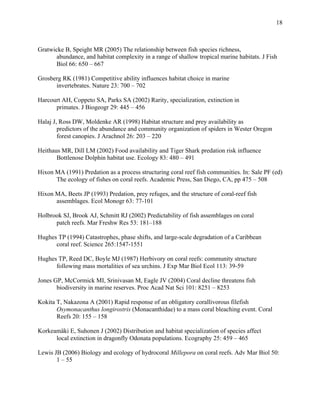  
 
18
 
Gratwicke B, Speight MR (2005) The relationship between fish species richness,
abundance, and habitat complexity in a range of shallow tropical marine habitats. J Fish
Biol 66: 650 – 667
Grosberg RK (1981) Competitive ability influences habitat choice in marine
invertebrates. Nature 23: 700 – 702
Harcourt AH, Coppeto SA, Parks SA (2002) Rarity, specialization, extinction in
primates. J Biogeogr 29: 445 – 456
Halaj J, Ross DW, Moldenke AR (1998) Habitat structure and prey availability as
predictors of the abundance and community organization of spiders in Wester Oregon
forest canopies. J Arachnol 26: 203 – 220
Heithaus MR, Dill LM (2002) Food availability and Tiger Shark predation risk influence
Bottlenose Dolphin habitat use. Ecology 83: 480 – 491
Hixon MA (1991) Predation as a process structuring coral reef fish communities. In: Sale PF (ed)
The ecology of fishes on coral reefs. Academic Press, San Diego, CA, pp 475 – 508
Hixon MA, Beets JP (1993) Predation, prey refuges, and the structure of coral-reef fish
assemblages. Ecol Monogr 63: 77-101
Holbrook SJ, Brook AJ, Schmitt RJ (2002) Predictability of fish assemblages on coral
patch reefs. Mar Freshw Res 53: 181–188
Hughes TP (1994) Catastrophes, phase shifts, and large-scale degradation of a Caribbean
coral reef. Science 265:1547-1551
Hughes TP, Reed DC, Boyle MJ (1987) Herbivory on coral reefs: community structure
following mass mortalities of sea urchins. J Exp Mar Biol Ecol 113: 39-59
Jones GP, McCormick MI, Srinivasan M, Eagle JV (2004) Coral decline threatens fish
biodiversity in marine reserves. Proc Acad Nat Sci 101: 8251 – 8253
Kokita T, Nakazona A (2001) Rapid response of an obligatory corallivorous filefish
Osymonacanthus longirostris (Monacanthidae) to a mass coral bleaching event. Coral
Reefs 20: 155 – 158
Korkeamäki E, Suhonen J (2002) Distribution and habitat specialization of species affect
local extinction in dragonfly Odonata populations. Ecography 25: 459 – 465
Lewis JB (2006) Biology and ecology of hydrocoral Millepora on coral reefs. Adv Mar Biol 50:
1 – 55
 