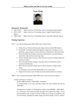 Thank you for your time to view my resume
Lynn Wang
Educational Background
 2005.9-2008.1 Dalian University of Technology, major in Automation (Master degree)
 2004.5-2005.7 Dalian University of Technology, major in English (Double bachelor
degree)
 2000.9-2004.7 Dalian University of Technology, major in Automation (Bachelor degree)
Working Experience
2015.5 – now, RockwellAutomation Dalian R&D Center, Product Owner
 Product Owner of RockwellAutomation design software Studio 5000Architect
 Responsible for Detailed Requirement/Backlog management, including user story
generating, scope/acceptance criteria refinement, backlog priority adjustment timely.
 Work with R&D, help developers and testers understand use cases and marketing
requirement, daily questions answering, triage.
 Generate detailed feature document. Work with team to generate detailed design and
mockups as needed.
 Work with global product managers on product direction clarification, and new
requirement identification.
 Work with user experience design team on software function workflow and UI
design.
 In scaled agile framework mode. Responsible for two scrum teams.
 Support local business events. Product promotion and presentation to customers.
2008.4 – 2015.5, RockwellAutomation Dalian R&D Center, senior software test engineer
Products and Projects working on:
Studio 5000 Architect (2014-2015, 3 months)
As technical leader in test team, lead daily testing work and coordinate between key
stakeholders.
Configuration software of Guard master safety relay 830/850 （2013-2014）
It is a brand new safety software product developed and cooperated by Dalian, US and
Germany R&D centers. As point of contact in Dalian site, in charge of coordination with
US and Germany regarding the product design and full test design. Lead two releases.
 