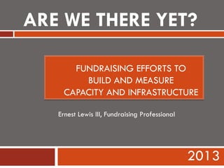 FUNDRAISING EFFORTS TO
BUILD AND MEASURE
CAPACITY AND INFRASTRUCTURE
2013
Ernest Lewis III, Fundraising Professional
ARE WE THERE YET?
 