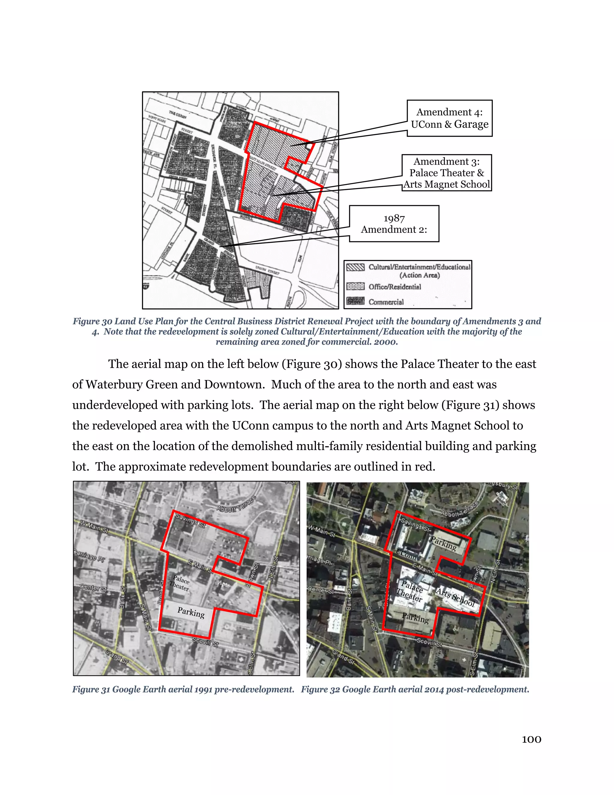 100
Figure 30 Land Use Plan for the Central Business District Renewal Project with the boundary of Amendments 3 and
4. Note that the redevelopment is solely zoned Cultural/Entertainment/Education with the majority of the
remaining area zoned for commercial. 2000.
The aerial map on the left below (Figure 30) shows the Palace Theater to the east
of Waterbury Green and Downtown. Much of the area to the north and east was
underdeveloped with parking lots. The aerial map on the right below (Figure 31) shows
the redeveloped area with the UConn campus to the north and Arts Magnet School to
the east on the location of the demolished multi-family residential building and parking
lot. The approximate redevelopment boundaries are outlined in red.
Figure 31 Google Earth aerial 1991 pre-redevelopment. Figure 32 Google Earth aerial 2014 post-redevelopment.
Amendment 4:
UConn & Garage
Amendment 3:
Palace Theater &
Arts Magnet School
1987
Amendment 2:
 
