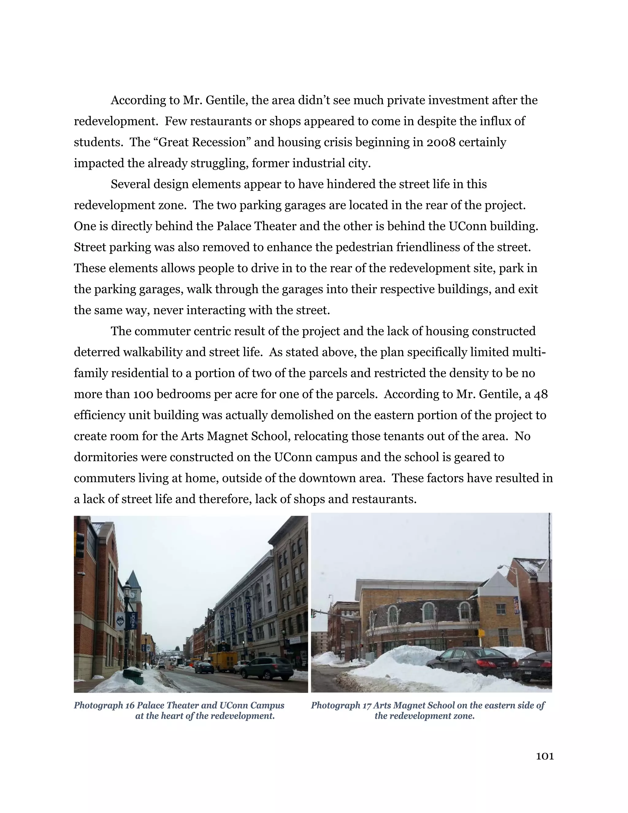 101
According to Mr. Gentile, the area didn’t see much private investment after the
redevelopment. Few restaurants or shops appeared to come in despite the influx of
students. The “Great Recession” and housing crisis beginning in 2008 certainly
impacted the already struggling, former industrial city.
Several design elements appear to have hindered the street life in this
redevelopment zone. The two parking garages are located in the rear of the project.
One is directly behind the Palace Theater and the other is behind the UConn building.
Street parking was also removed to enhance the pedestrian friendliness of the street.
These elements allows people to drive in to the rear of the redevelopment site, park in
the parking garages, walk through the garages into their respective buildings, and exit
the same way, never interacting with the street.
The commuter centric result of the project and the lack of housing constructed
deterred walkability and street life. As stated above, the plan specifically limited multi-
family residential to a portion of two of the parcels and restricted the density to be no
more than 100 bedrooms per acre for one of the parcels. According to Mr. Gentile, a 48
efficiency unit building was actually demolished on the eastern portion of the project to
create room for the Arts Magnet School, relocating those tenants out of the area. No
dormitories were constructed on the UConn campus and the school is geared to
commuters living at home, outside of the downtown area. These factors have resulted in
a lack of street life and therefore, lack of shops and restaurants.
Photograph 16 Palace Theater and UConn Campus Photograph 17 Arts Magnet School on the eastern side of
at the heart of the redevelopment. the redevelopment zone.
 