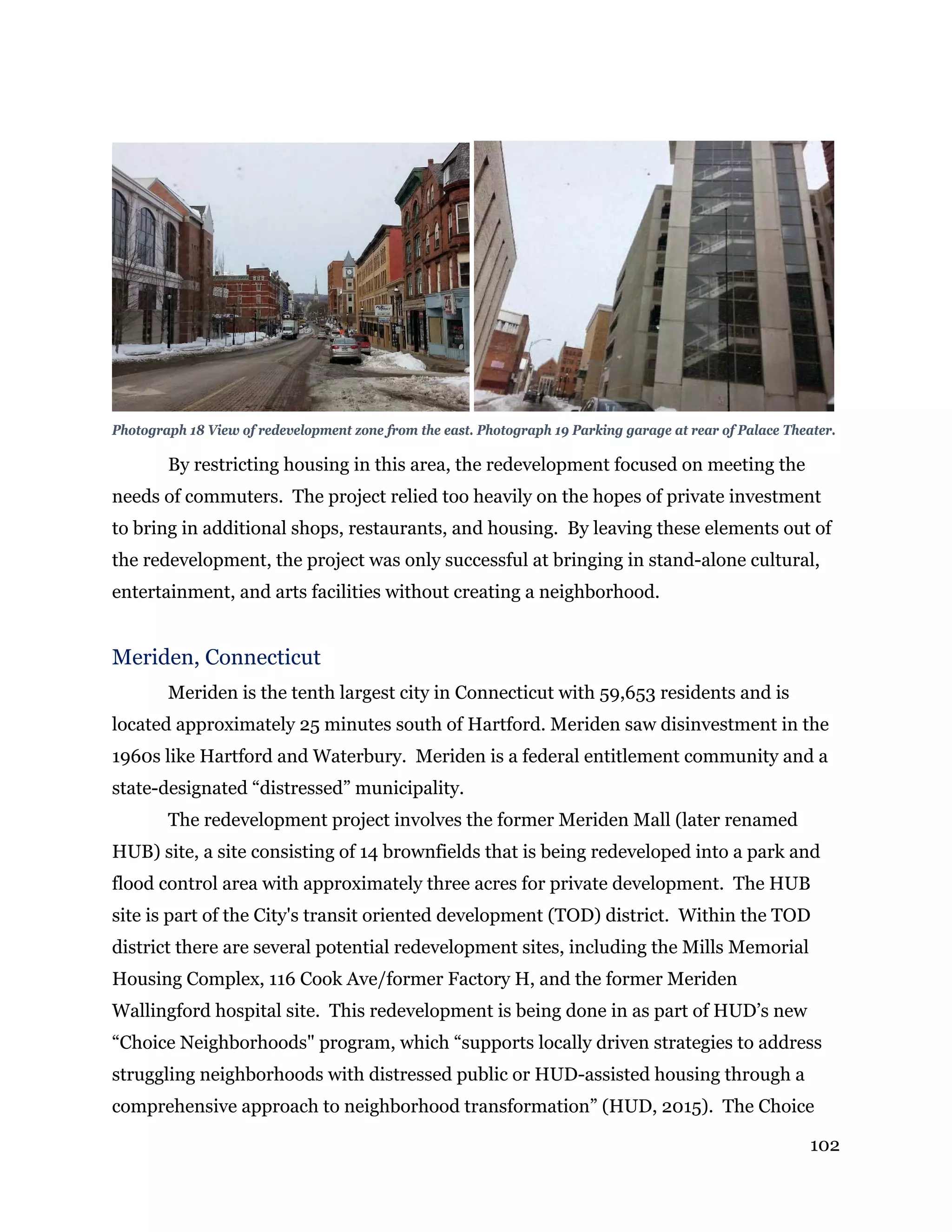 102
Photograph 18 View of redevelopment zone from the east. Photograph 19 Parking garage at rear of Palace Theater.
By restricting housing in this area, the redevelopment focused on meeting the
needs of commuters. The project relied too heavily on the hopes of private investment
to bring in additional shops, restaurants, and housing. By leaving these elements out of
the redevelopment, the project was only successful at bringing in stand-alone cultural,
entertainment, and arts facilities without creating a neighborhood.
Meriden, Connecticut
Meriden is the tenth largest city in Connecticut with 59,653 residents and is
located approximately 25 minutes south of Hartford. Meriden saw disinvestment in the
1960s like Hartford and Waterbury. Meriden is a federal entitlement community and a
state-designated “distressed” municipality.
The redevelopment project involves the former Meriden Mall (later renamed
HUB) site, a site consisting of 14 brownfields that is being redeveloped into a park and
flood control area with approximately three acres for private development. The HUB
site is part of the City's transit oriented development (TOD) district. Within the TOD
district there are several potential redevelopment sites, including the Mills Memorial
Housing Complex, 116 Cook Ave/former Factory H, and the former Meriden
Wallingford hospital site. This redevelopment is being done in as part of HUD’s new
“Choice Neighborhoods" program, which “supports locally driven strategies to address
struggling neighborhoods with distressed public or HUD-assisted housing through a
comprehensive approach to neighborhood transformation” (HUD, 2015). The Choice
 