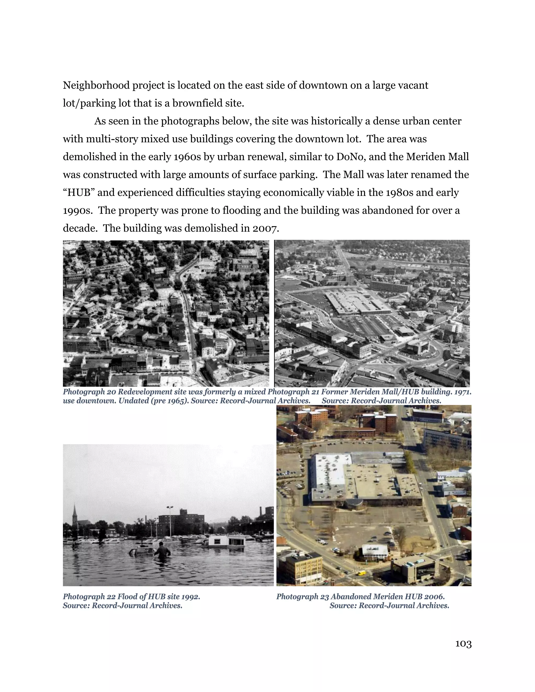 103
Neighborhood project is located on the east side of downtown on a large vacant
lot/parking lot that is a brownfield site.
As seen in the photographs below, the site was historically a dense urban center
with multi-story mixed use buildings covering the downtown lot. The area was
demolished in the early 1960s by urban renewal, similar to DoNo, and the Meriden Mall
was constructed with large amounts of surface parking. The Mall was later renamed the
“HUB” and experienced difficulties staying economically viable in the 1980s and early
1990s. The property was prone to flooding and the building was abandoned for over a
decade. The building was demolished in 2007.
Photograph 20 Redevelopment site was formerly a mixed Photograph 21 Former Meriden Mall/HUB building. 1971.
use downtown. Undated (pre 1965). Source: Record-Journal Archives. Source: Record-Journal Archives.
Photograph 22 Flood of HUB site 1992. Photograph 23 Abandoned Meriden HUB 2006.
Source: Record-Journal Archives. Source: Record-Journal Archives.
 