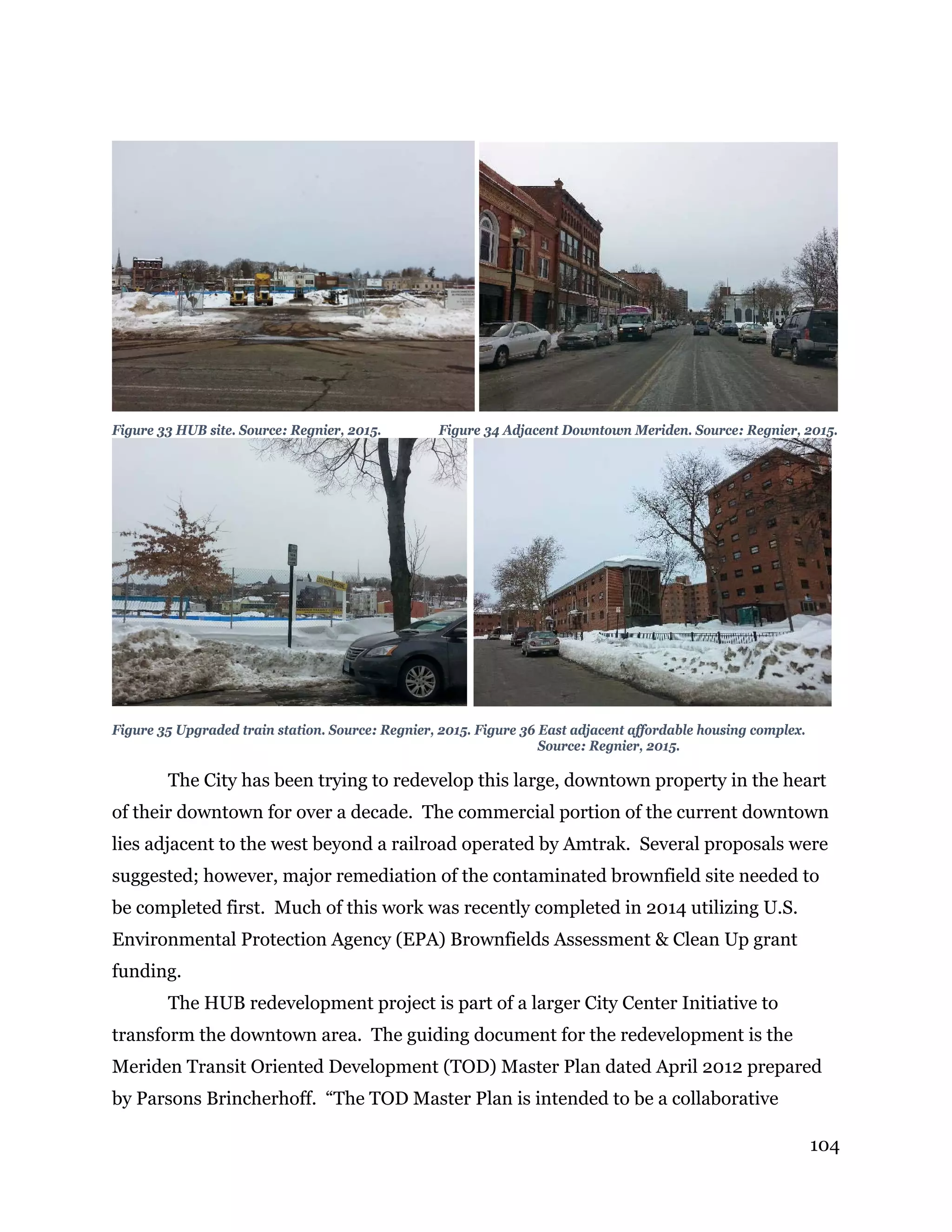 104
Figure 33 HUB site. Source: Regnier, 2015. Figure 34 Adjacent Downtown Meriden. Source: Regnier, 2015.
Figure 35 Upgraded train station. Source: Regnier, 2015. Figure 36 East adjacent affordable housing complex.
Source: Regnier, 2015.
The City has been trying to redevelop this large, downtown property in the heart
of their downtown for over a decade. The commercial portion of the current downtown
lies adjacent to the west beyond a railroad operated by Amtrak. Several proposals were
suggested; however, major remediation of the contaminated brownfield site needed to
be completed first. Much of this work was recently completed in 2014 utilizing U.S.
Environmental Protection Agency (EPA) Brownfields Assessment & Clean Up grant
funding.
The HUB redevelopment project is part of a larger City Center Initiative to
transform the downtown area. The guiding document for the redevelopment is the
Meriden Transit Oriented Development (TOD) Master Plan dated April 2012 prepared
by Parsons Brincherhoff. “The TOD Master Plan is intended to be a collaborative
 