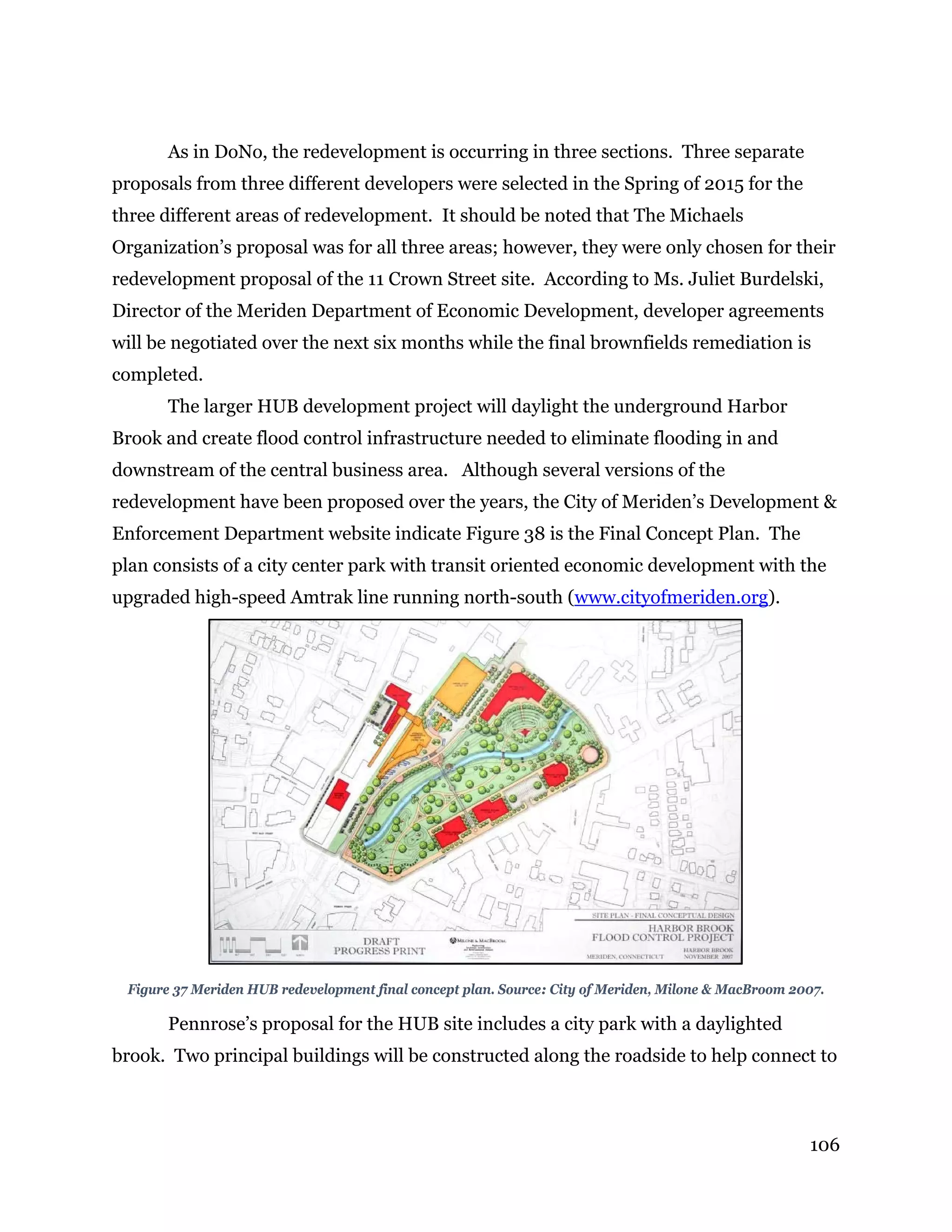 106
As in DoNo, the redevelopment is occurring in three sections. Three separate
proposals from three different developers were selected in the Spring of 2015 for the
three different areas of redevelopment. It should be noted that The Michaels
Organization’s proposal was for all three areas; however, they were only chosen for their
redevelopment proposal of the 11 Crown Street site. According to Ms. Juliet Burdelski,
Director of the Meriden Department of Economic Development, developer agreements
will be negotiated over the next six months while the final brownfields remediation is
completed.
The larger HUB development project will daylight the underground Harbor
Brook and create flood control infrastructure needed to eliminate flooding in and
downstream of the central business area. Although several versions of the
redevelopment have been proposed over the years, the City of Meriden’s Development &
Enforcement Department website indicate Figure 38 is the Final Concept Plan. The
plan consists of a city center park with transit oriented economic development with the
upgraded high-speed Amtrak line running north-south (www.cityofmeriden.org).
Figure 37 Meriden HUB redevelopment final concept plan. Source: City of Meriden, Milone & MacBroom 2007.
Pennrose’s proposal for the HUB site includes a city park with a daylighted
brook. Two principal buildings will be constructed along the roadside to help connect to
 