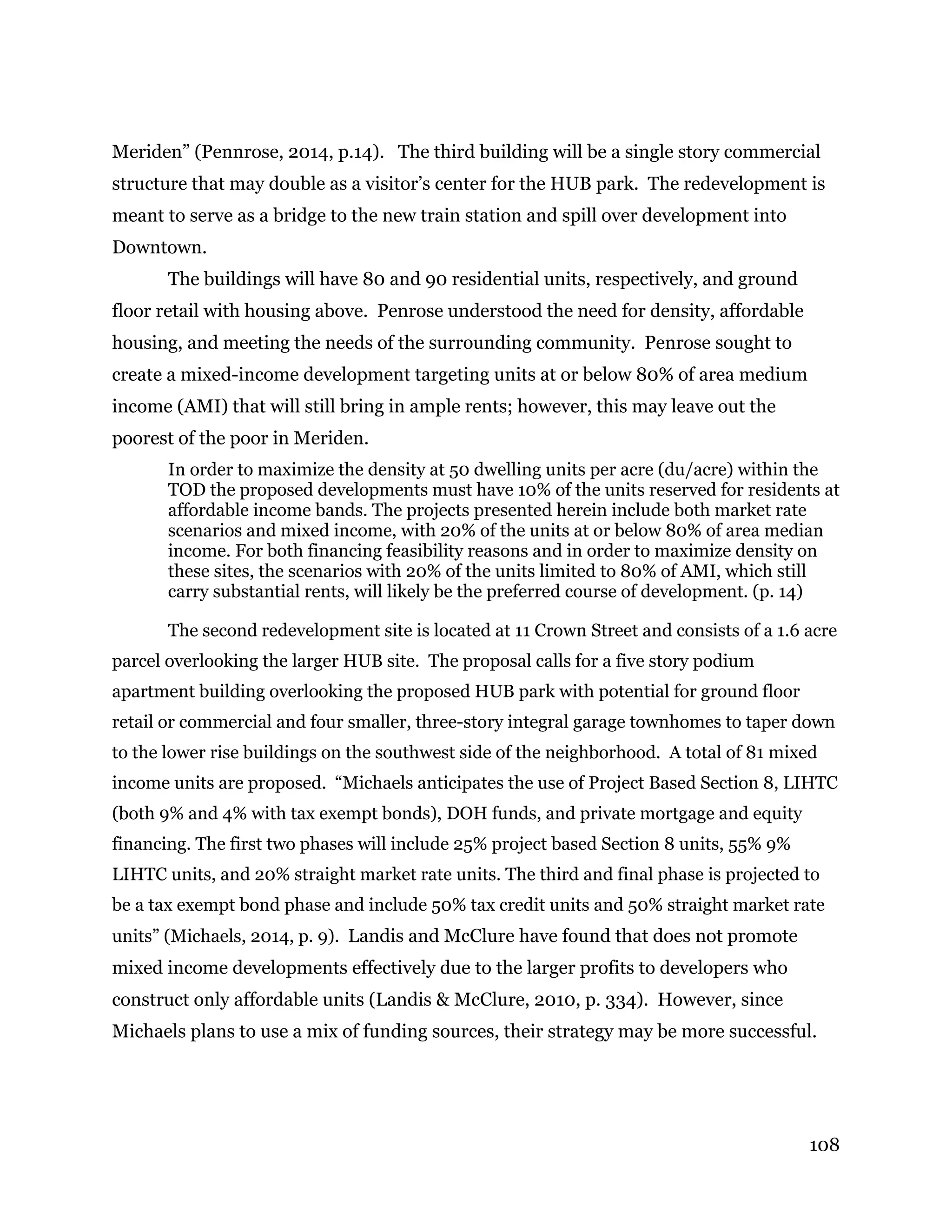 108
Meriden” (Pennrose, 2014, p.14). The third building will be a single story commercial
structure that may double as a visitor’s center for the HUB park. The redevelopment is
meant to serve as a bridge to the new train station and spill over development into
Downtown.
The buildings will have 80 and 90 residential units, respectively, and ground
floor retail with housing above. Penrose understood the need for density, affordable
housing, and meeting the needs of the surrounding community. Penrose sought to
create a mixed-income development targeting units at or below 80% of area medium
income (AMI) that will still bring in ample rents; however, this may leave out the
poorest of the poor in Meriden.
In order to maximize the density at 50 dwelling units per acre (du/acre) within the
TOD the proposed developments must have 10% of the units reserved for residents at
affordable income bands. The projects presented herein include both market rate
scenarios and mixed income, with 20% of the units at or below 80% of area median
income. For both financing feasibility reasons and in order to maximize density on
these sites, the scenarios with 20% of the units limited to 80% of AMI, which still
carry substantial rents, will likely be the preferred course of development. (p. 14)
The second redevelopment site is located at 11 Crown Street and consists of a 1.6 acre
parcel overlooking the larger HUB site. The proposal calls for a five story podium
apartment building overlooking the proposed HUB park with potential for ground floor
retail or commercial and four smaller, three-story integral garage townhomes to taper down
to the lower rise buildings on the southwest side of the neighborhood. A total of 81 mixed
income units are proposed. “Michaels anticipates the use of Project Based Section 8, LIHTC
(both 9% and 4% with tax exempt bonds), DOH funds, and private mortgage and equity
financing. The first two phases will include 25% project based Section 8 units, 55% 9%
LIHTC units, and 20% straight market rate units. The third and final phase is projected to
be a tax exempt bond phase and include 50% tax credit units and 50% straight market rate
units” (Michaels, 2014, p. 9). Landis and McClure have found that does not promote
mixed income developments effectively due to the larger profits to developers who
construct only affordable units (Landis & McClure, 2010, p. 334). However, since
Michaels plans to use a mix of funding sources, their strategy may be more successful.
 