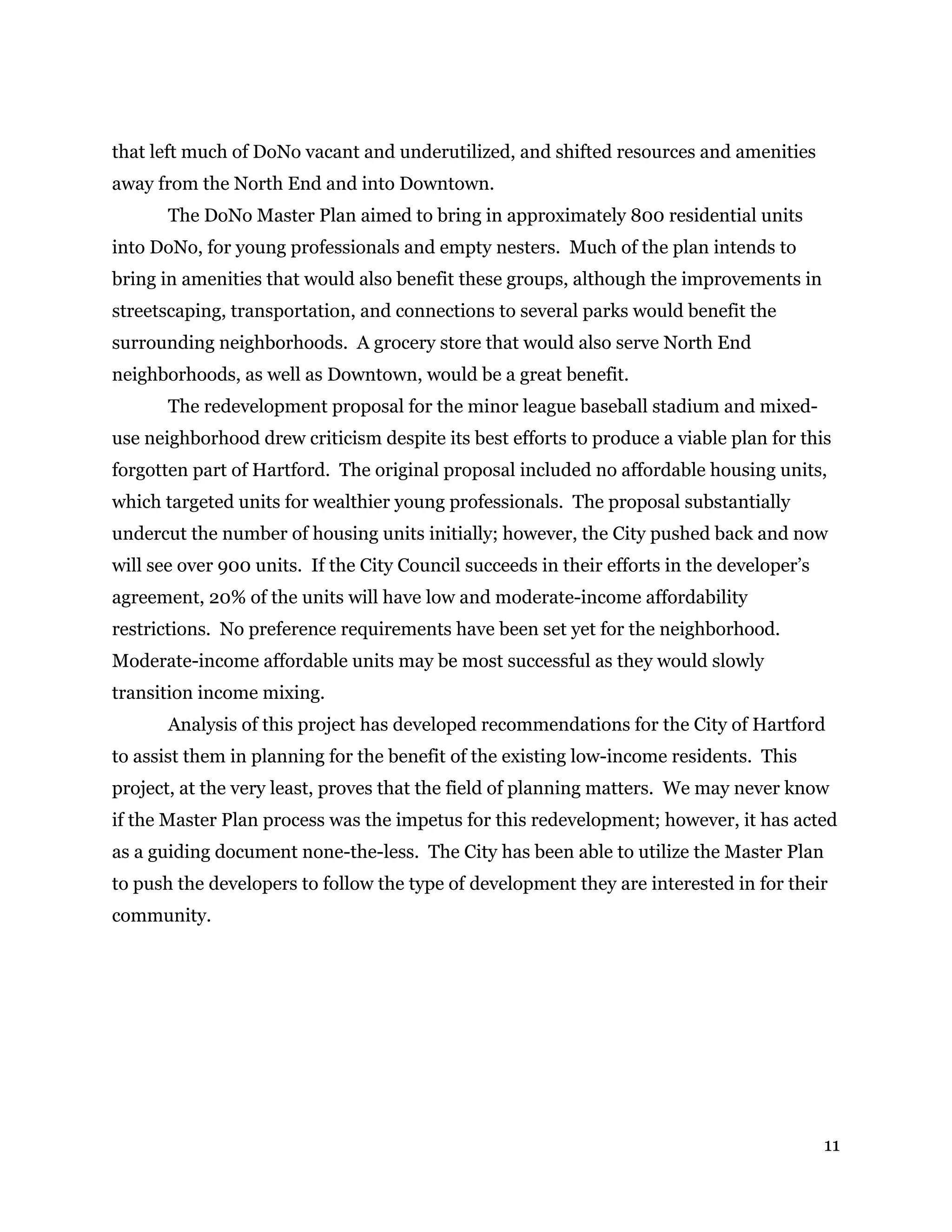 11
that left much of DoNo vacant and underutilized, and shifted resources and amenities
away from the North End and into Downtown.
The DoNo Master Plan aimed to bring in approximately 800 residential units
into DoNo, for young professionals and empty nesters. Much of the plan intends to
bring in amenities that would also benefit these groups, although the improvements in
streetscaping, transportation, and connections to several parks would benefit the
surrounding neighborhoods. A grocery store that would also serve North End
neighborhoods, as well as Downtown, would be a great benefit.
The redevelopment proposal for the minor league baseball stadium and mixed-
use neighborhood drew criticism despite its best efforts to produce a viable plan for this
forgotten part of Hartford. The original proposal included no affordable housing units,
which targeted units for wealthier young professionals. The proposal substantially
undercut the number of housing units initially; however, the City pushed back and now
will see over 900 units. If the City Council succeeds in their efforts in the developer’s
agreement, 20% of the units will have low and moderate-income affordability
restrictions. No preference requirements have been set yet for the neighborhood.
Moderate-income affordable units may be most successful as they would slowly
transition income mixing.
Analysis of this project has developed recommendations for the City of Hartford
to assist them in planning for the benefit of the existing low-income residents. This
project, at the very least, proves that the field of planning matters. We may never know
if the Master Plan process was the impetus for this redevelopment; however, it has acted
as a guiding document none-the-less. The City has been able to utilize the Master Plan
to push the developers to follow the type of development they are interested in for their
community.
 