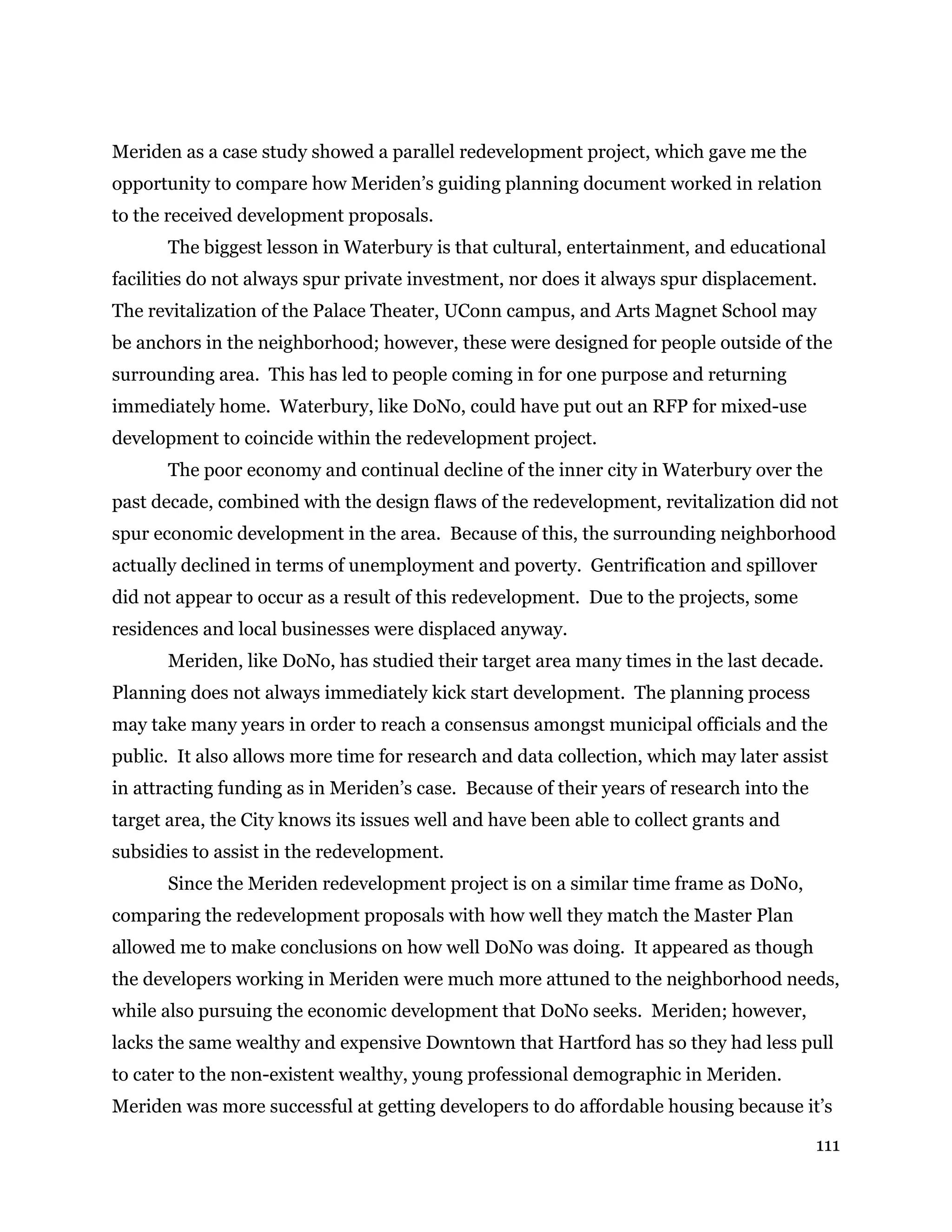111
Meriden as a case study showed a parallel redevelopment project, which gave me the
opportunity to compare how Meriden’s guiding planning document worked in relation
to the received development proposals.
The biggest lesson in Waterbury is that cultural, entertainment, and educational
facilities do not always spur private investment, nor does it always spur displacement.
The revitalization of the Palace Theater, UConn campus, and Arts Magnet School may
be anchors in the neighborhood; however, these were designed for people outside of the
surrounding area. This has led to people coming in for one purpose and returning
immediately home. Waterbury, like DoNo, could have put out an RFP for mixed-use
development to coincide within the redevelopment project.
The poor economy and continual decline of the inner city in Waterbury over the
past decade, combined with the design flaws of the redevelopment, revitalization did not
spur economic development in the area. Because of this, the surrounding neighborhood
actually declined in terms of unemployment and poverty. Gentrification and spillover
did not appear to occur as a result of this redevelopment. Due to the projects, some
residences and local businesses were displaced anyway.
Meriden, like DoNo, has studied their target area many times in the last decade.
Planning does not always immediately kick start development. The planning process
may take many years in order to reach a consensus amongst municipal officials and the
public. It also allows more time for research and data collection, which may later assist
in attracting funding as in Meriden’s case. Because of their years of research into the
target area, the City knows its issues well and have been able to collect grants and
subsidies to assist in the redevelopment.
Since the Meriden redevelopment project is on a similar time frame as DoNo,
comparing the redevelopment proposals with how well they match the Master Plan
allowed me to make conclusions on how well DoNo was doing. It appeared as though
the developers working in Meriden were much more attuned to the neighborhood needs,
while also pursuing the economic development that DoNo seeks. Meriden; however,
lacks the same wealthy and expensive Downtown that Hartford has so they had less pull
to cater to the non-existent wealthy, young professional demographic in Meriden.
Meriden was more successful at getting developers to do affordable housing because it’s
 