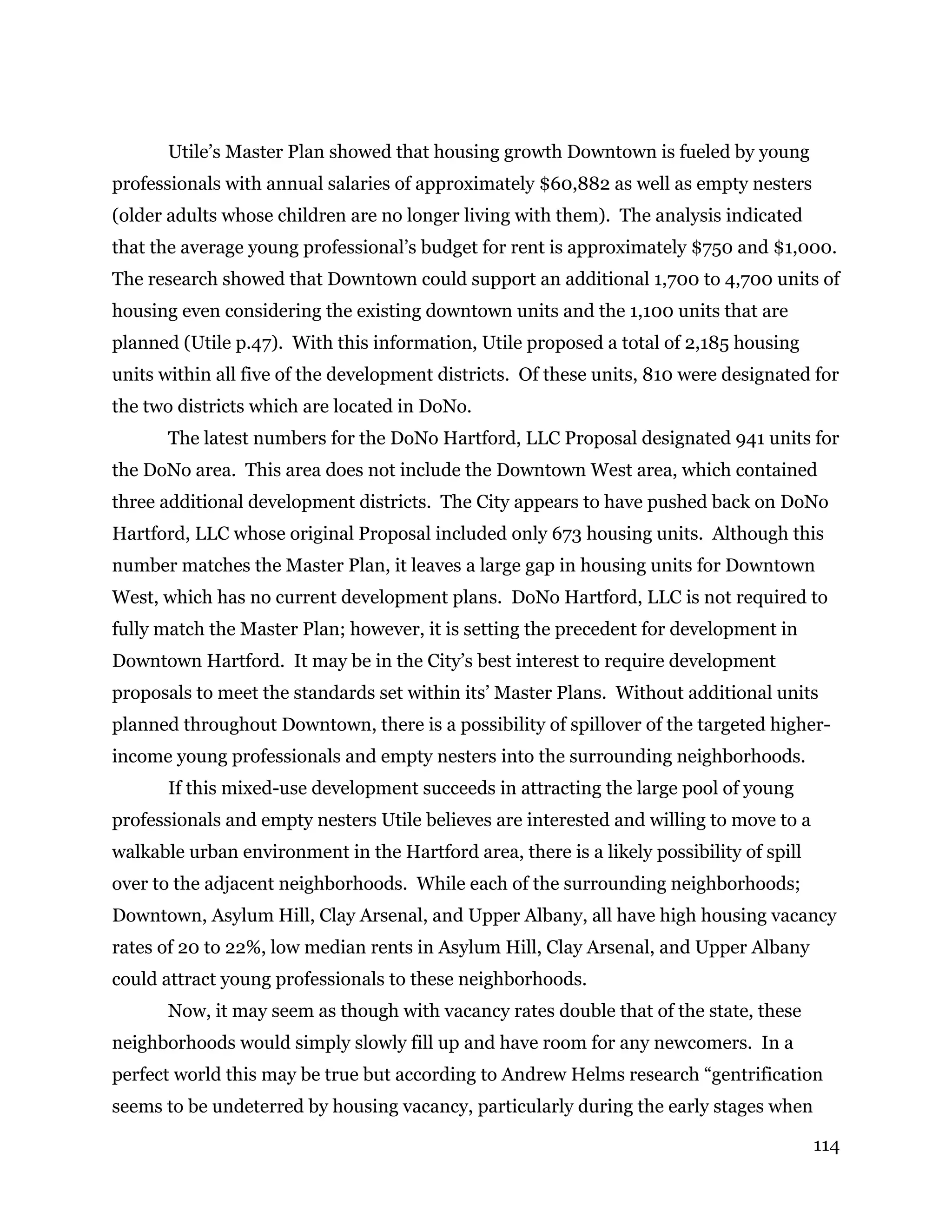 114
Utile’s Master Plan showed that housing growth Downtown is fueled by young
professionals with annual salaries of approximately $60,882 as well as empty nesters
(older adults whose children are no longer living with them). The analysis indicated
that the average young professional’s budget for rent is approximately $750 and $1,000.
The research showed that Downtown could support an additional 1,700 to 4,700 units of
housing even considering the existing downtown units and the 1,100 units that are
planned (Utile p.47). With this information, Utile proposed a total of 2,185 housing
units within all five of the development districts. Of these units, 810 were designated for
the two districts which are located in DoNo.
The latest numbers for the DoNo Hartford, LLC Proposal designated 941 units for
the DoNo area. This area does not include the Downtown West area, which contained
three additional development districts. The City appears to have pushed back on DoNo
Hartford, LLC whose original Proposal included only 673 housing units. Although this
number matches the Master Plan, it leaves a large gap in housing units for Downtown
West, which has no current development plans. DoNo Hartford, LLC is not required to
fully match the Master Plan; however, it is setting the precedent for development in
Downtown Hartford. It may be in the City’s best interest to require development
proposals to meet the standards set within its’ Master Plans. Without additional units
planned throughout Downtown, there is a possibility of spillover of the targeted higher-
income young professionals and empty nesters into the surrounding neighborhoods.
If this mixed-use development succeeds in attracting the large pool of young
professionals and empty nesters Utile believes are interested and willing to move to a
walkable urban environment in the Hartford area, there is a likely possibility of spill
over to the adjacent neighborhoods. While each of the surrounding neighborhoods;
Downtown, Asylum Hill, Clay Arsenal, and Upper Albany, all have high housing vacancy
rates of 20 to 22%, low median rents in Asylum Hill, Clay Arsenal, and Upper Albany
could attract young professionals to these neighborhoods.
Now, it may seem as though with vacancy rates double that of the state, these
neighborhoods would simply slowly fill up and have room for any newcomers. In a
perfect world this may be true but according to Andrew Helms research “gentrification
seems to be undeterred by housing vacancy, particularly during the early stages when
 
