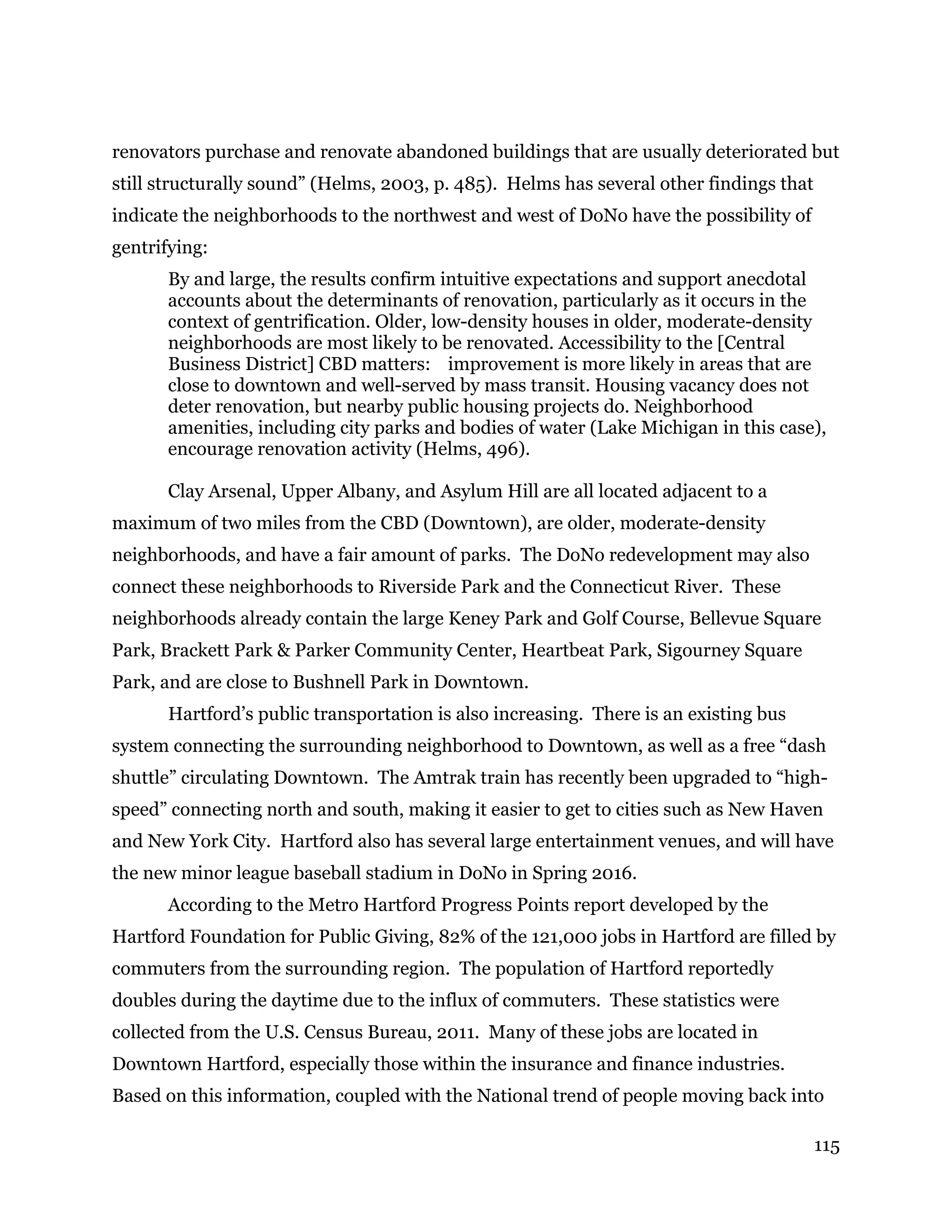 115
renovators purchase and renovate abandoned buildings that are usually deteriorated but
still structurally sound” (Helms, 2003, p. 485). Helms has several other findings that
indicate the neighborhoods to the northwest and west of DoNo have the possibility of
gentrifying:
By and large, the results confirm intuitive expectations and support anecdotal
accounts about the determinants of renovation, particularly as it occurs in the
context of gentrification. Older, low-density houses in older, moderate-density
neighborhoods are most likely to be renovated. Accessibility to the [Central
Business District] CBD matters: improvement is more likely in areas that are
close to downtown and well-served by mass transit. Housing vacancy does not
deter renovation, but nearby public housing projects do. Neighborhood
amenities, including city parks and bodies of water (Lake Michigan in this case),
encourage renovation activity (Helms, 496).
Clay Arsenal, Upper Albany, and Asylum Hill are all located adjacent to a
maximum of two miles from the CBD (Downtown), are older, moderate-density
neighborhoods, and have a fair amount of parks. The DoNo redevelopment may also
connect these neighborhoods to Riverside Park and the Connecticut River. These
neighborhoods already contain the large Keney Park and Golf Course, Bellevue Square
Park, Brackett Park & Parker Community Center, Heartbeat Park, Sigourney Square
Park, and are close to Bushnell Park in Downtown.
Hartford’s public transportation is also increasing. There is an existing bus
system connecting the surrounding neighborhood to Downtown, as well as a free “dash
shuttle” circulating Downtown. The Amtrak train has recently been upgraded to “high-
speed” connecting north and south, making it easier to get to cities such as New Haven
and New York City. Hartford also has several large entertainment venues, and will have
the new minor league baseball stadium in DoNo in Spring 2016.
According to the Metro Hartford Progress Points report developed by the
Hartford Foundation for Public Giving, 82% of the 121,000 jobs in Hartford are filled by
commuters from the surrounding region. The population of Hartford reportedly
doubles during the daytime due to the influx of commuters. These statistics were
collected from the U.S. Census Bureau, 2011. Many of these jobs are located in
Downtown Hartford, especially those within the insurance and finance industries.
Based on this information, coupled with the National trend of people moving back into
 