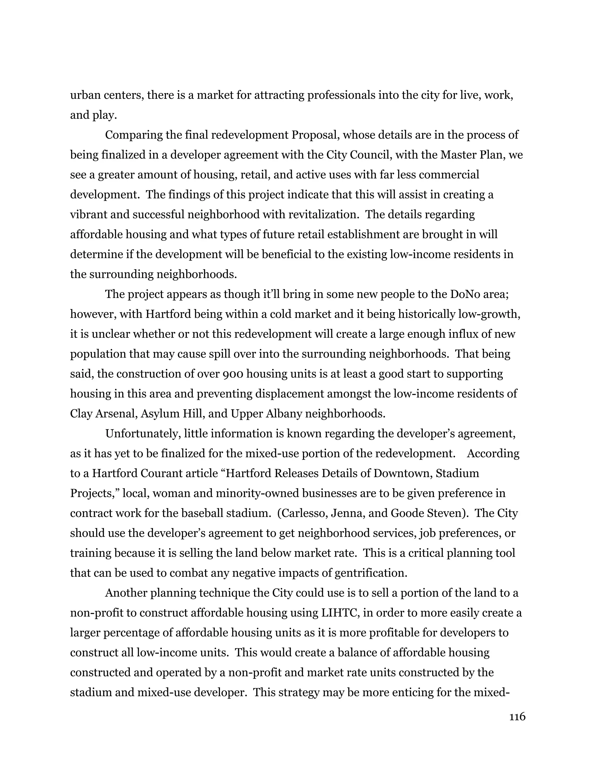116
urban centers, there is a market for attracting professionals into the city for live, work,
and play.
Comparing the final redevelopment Proposal, whose details are in the process of
being finalized in a developer agreement with the City Council, with the Master Plan, we
see a greater amount of housing, retail, and active uses with far less commercial
development. The findings of this project indicate that this will assist in creating a
vibrant and successful neighborhood with revitalization. The details regarding
affordable housing and what types of future retail establishment are brought in will
determine if the development will be beneficial to the existing low-income residents in
the surrounding neighborhoods.
The project appears as though it’ll bring in some new people to the DoNo area;
however, with Hartford being within a cold market and it being historically low-growth,
it is unclear whether or not this redevelopment will create a large enough influx of new
population that may cause spill over into the surrounding neighborhoods. That being
said, the construction of over 900 housing units is at least a good start to supporting
housing in this area and preventing displacement amongst the low-income residents of
Clay Arsenal, Asylum Hill, and Upper Albany neighborhoods.
Unfortunately, little information is known regarding the developer’s agreement,
as it has yet to be finalized for the mixed-use portion of the redevelopment. According
to a Hartford Courant article “Hartford Releases Details of Downtown, Stadium
Projects,” local, woman and minority-owned businesses are to be given preference in
contract work for the baseball stadium. (Carlesso, Jenna, and Goode Steven). The City
should use the developer’s agreement to get neighborhood services, job preferences, or
training because it is selling the land below market rate. This is a critical planning tool
that can be used to combat any negative impacts of gentrification.
Another planning technique the City could use is to sell a portion of the land to a
non-profit to construct affordable housing using LIHTC, in order to more easily create a
larger percentage of affordable housing units as it is more profitable for developers to
construct all low-income units. This would create a balance of affordable housing
constructed and operated by a non-profit and market rate units constructed by the
stadium and mixed-use developer. This strategy may be more enticing for the mixed-
 