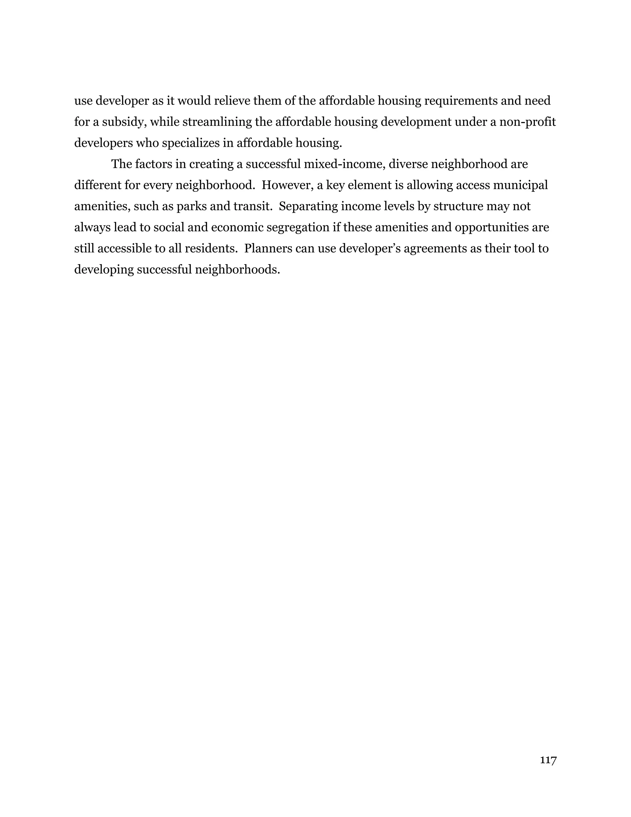 117
use developer as it would relieve them of the affordable housing requirements and need
for a subsidy, while streamlining the affordable housing development under a non-profit
developers who specializes in affordable housing.
The factors in creating a successful mixed-income, diverse neighborhood are
different for every neighborhood. However, a key element is allowing access municipal
amenities, such as parks and transit. Separating income levels by structure may not
always lead to social and economic segregation if these amenities and opportunities are
still accessible to all residents. Planners can use developer’s agreements as their tool to
developing successful neighborhoods.
 