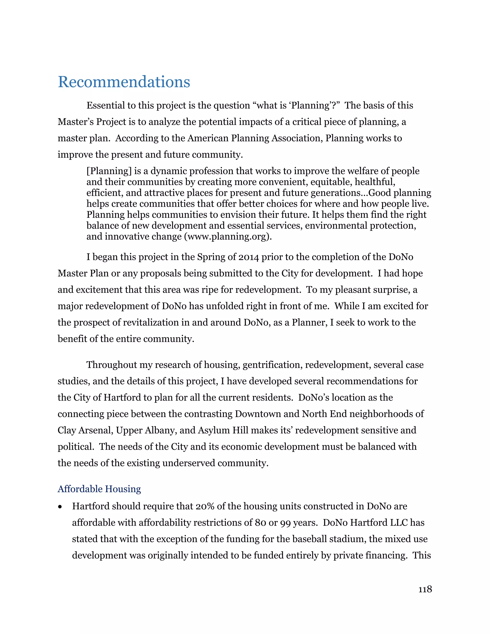 118
Recommendations
Essential to this project is the question “what is ‘Planning’?” The basis of this
Master’s Project is to analyze the potential impacts of a critical piece of planning, a
master plan. According to the American Planning Association, Planning works to
improve the present and future community.
[Planning] is a dynamic profession that works to improve the welfare of people
and their communities by creating more convenient, equitable, healthful,
efficient, and attractive places for present and future generations…Good planning
helps create communities that offer better choices for where and how people live.
Planning helps communities to envision their future. It helps them find the right
balance of new development and essential services, environmental protection,
and innovative change (www.planning.org).
I began this project in the Spring of 2014 prior to the completion of the DoNo
Master Plan or any proposals being submitted to the City for development. I had hope
and excitement that this area was ripe for redevelopment. To my pleasant surprise, a
major redevelopment of DoNo has unfolded right in front of me. While I am excited for
the prospect of revitalization in and around DoNo, as a Planner, I seek to work to the
benefit of the entire community.
Throughout my research of housing, gentrification, redevelopment, several case
studies, and the details of this project, I have developed several recommendations for
the City of Hartford to plan for all the current residents. DoNo’s location as the
connecting piece between the contrasting Downtown and North End neighborhoods of
Clay Arsenal, Upper Albany, and Asylum Hill makes its’ redevelopment sensitive and
political. The needs of the City and its economic development must be balanced with
the needs of the existing underserved community.
Affordable Housing
 Hartford should require that 20% of the housing units constructed in DoNo are
affordable with affordability restrictions of 80 or 99 years. DoNo Hartford LLC has
stated that with the exception of the funding for the baseball stadium, the mixed use
development was originally intended to be funded entirely by private financing. This
 