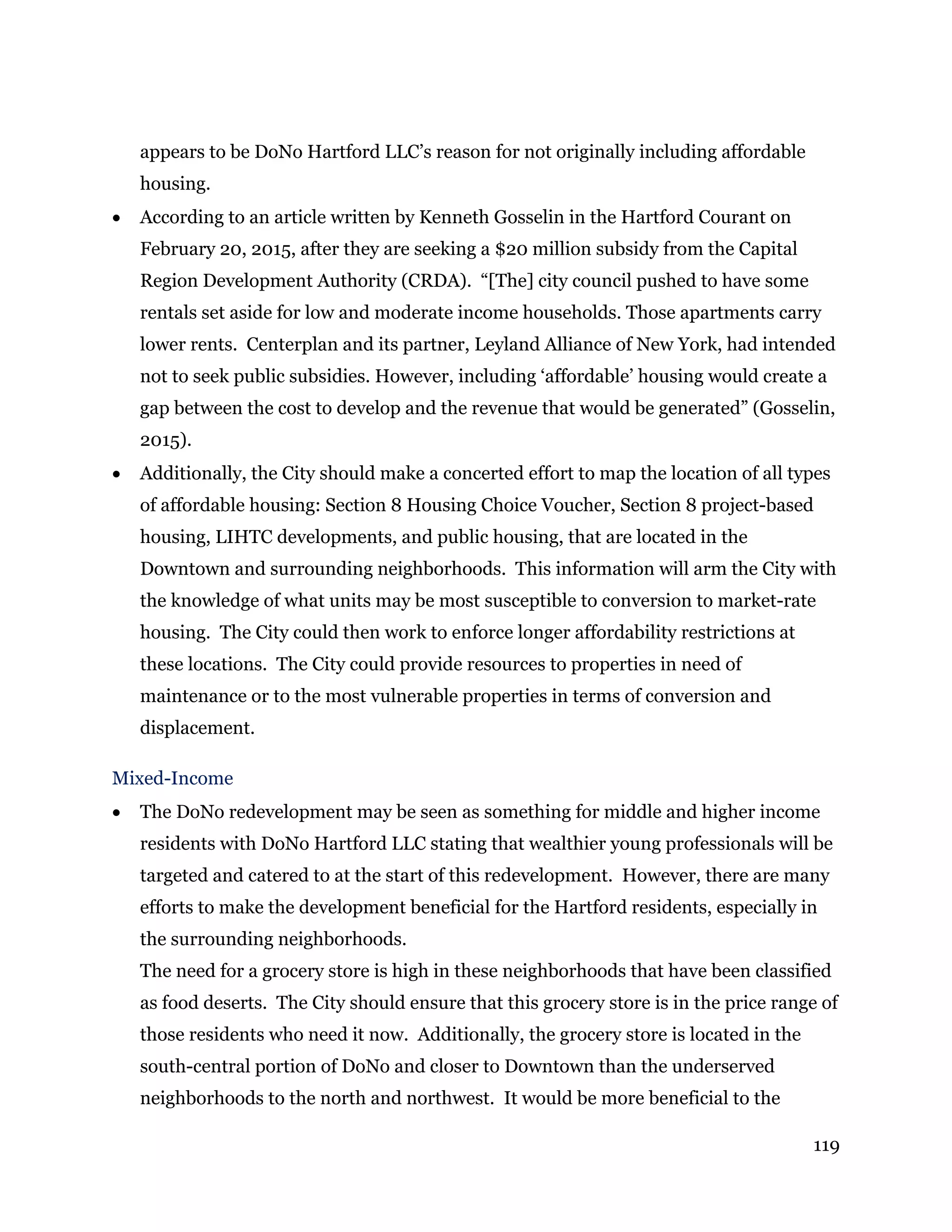 119
appears to be DoNo Hartford LLC’s reason for not originally including affordable
housing.
 According to an article written by Kenneth Gosselin in the Hartford Courant on
February 20, 2015, after they are seeking a $20 million subsidy from the Capital
Region Development Authority (CRDA). “[The] city council pushed to have some
rentals set aside for low and moderate income households. Those apartments carry
lower rents. Centerplan and its partner, Leyland Alliance of New York, had intended
not to seek public subsidies. However, including ‘affordable’ housing would create a
gap between the cost to develop and the revenue that would be generated” (Gosselin,
2015).
 Additionally, the City should make a concerted effort to map the location of all types
of affordable housing: Section 8 Housing Choice Voucher, Section 8 project-based
housing, LIHTC developments, and public housing, that are located in the
Downtown and surrounding neighborhoods. This information will arm the City with
the knowledge of what units may be most susceptible to conversion to market-rate
housing. The City could then work to enforce longer affordability restrictions at
these locations. The City could provide resources to properties in need of
maintenance or to the most vulnerable properties in terms of conversion and
displacement.
Mixed-Income
 The DoNo redevelopment may be seen as something for middle and higher income
residents with DoNo Hartford LLC stating that wealthier young professionals will be
targeted and catered to at the start of this redevelopment. However, there are many
efforts to make the development beneficial for the Hartford residents, especially in
the surrounding neighborhoods.
The need for a grocery store is high in these neighborhoods that have been classified
as food deserts. The City should ensure that this grocery store is in the price range of
those residents who need it now. Additionally, the grocery store is located in the
south-central portion of DoNo and closer to Downtown than the underserved
neighborhoods to the north and northwest. It would be more beneficial to the
 
