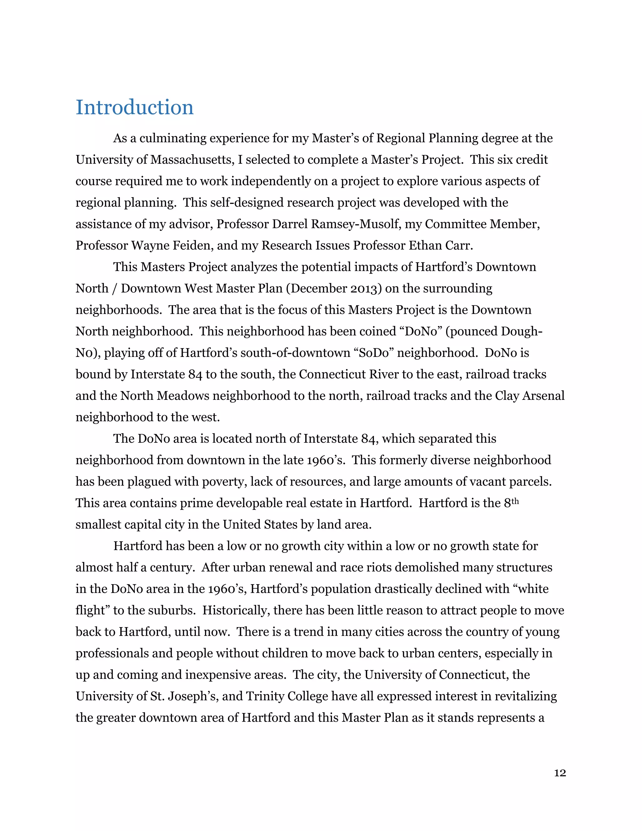 12
Introduction
As a culminating experience for my Master’s of Regional Planning degree at the
University of Massachusetts, I selected to complete a Master’s Project. This six credit
course required me to work independently on a project to explore various aspects of
regional planning. This self-designed research project was developed with the
assistance of my advisor, Professor Darrel Ramsey-Musolf, my Committee Member,
Professor Wayne Feiden, and my Research Issues Professor Ethan Carr.
This Masters Project analyzes the potential impacts of Hartford’s Downtown
North / Downtown West Master Plan (December 2013) on the surrounding
neighborhoods. The area that is the focus of this Masters Project is the Downtown
North neighborhood. This neighborhood has been coined “DoNo” (pounced Dough-
N0), playing off of Hartford’s south-of-downtown “SoDo” neighborhood. DoNo is
bound by Interstate 84 to the south, the Connecticut River to the east, railroad tracks
and the North Meadows neighborhood to the north, railroad tracks and the Clay Arsenal
neighborhood to the west.
The DoNo area is located north of Interstate 84, which separated this
neighborhood from downtown in the late 1960’s. This formerly diverse neighborhood
has been plagued with poverty, lack of resources, and large amounts of vacant parcels.
This area contains prime developable real estate in Hartford. Hartford is the 8th
smallest capital city in the United States by land area.
Hartford has been a low or no growth city within a low or no growth state for
almost half a century. After urban renewal and race riots demolished many structures
in the DoNo area in the 1960’s, Hartford’s population drastically declined with “white
flight” to the suburbs. Historically, there has been little reason to attract people to move
back to Hartford, until now. There is a trend in many cities across the country of young
professionals and people without children to move back to urban centers, especially in
up and coming and inexpensive areas. The city, the University of Connecticut, the
University of St. Joseph’s, and Trinity College have all expressed interest in revitalizing
the greater downtown area of Hartford and this Master Plan as it stands represents a
 