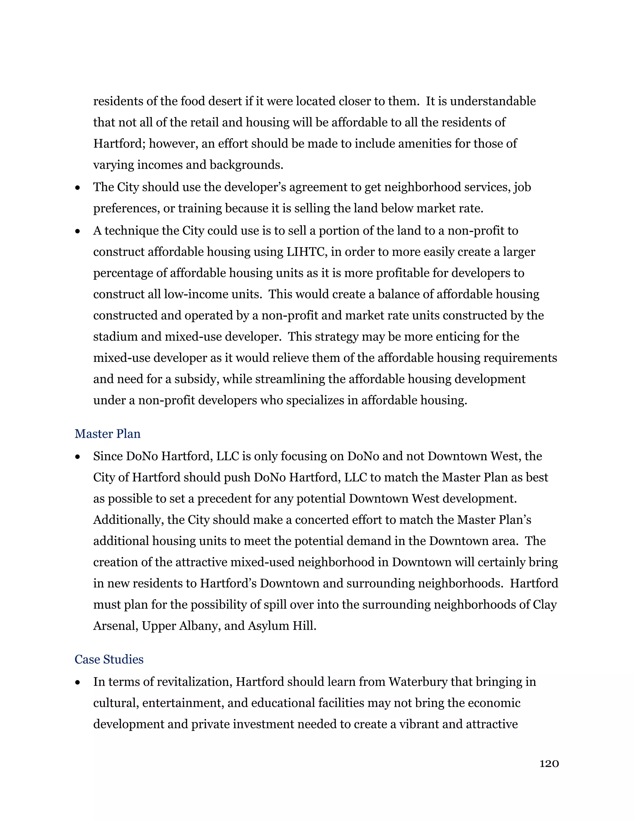 120
residents of the food desert if it were located closer to them. It is understandable
that not all of the retail and housing will be affordable to all the residents of
Hartford; however, an effort should be made to include amenities for those of
varying incomes and backgrounds.
 The City should use the developer’s agreement to get neighborhood services, job
preferences, or training because it is selling the land below market rate.
 A technique the City could use is to sell a portion of the land to a non-profit to
construct affordable housing using LIHTC, in order to more easily create a larger
percentage of affordable housing units as it is more profitable for developers to
construct all low-income units. This would create a balance of affordable housing
constructed and operated by a non-profit and market rate units constructed by the
stadium and mixed-use developer. This strategy may be more enticing for the
mixed-use developer as it would relieve them of the affordable housing requirements
and need for a subsidy, while streamlining the affordable housing development
under a non-profit developers who specializes in affordable housing.
Master Plan
 Since DoNo Hartford, LLC is only focusing on DoNo and not Downtown West, the
City of Hartford should push DoNo Hartford, LLC to match the Master Plan as best
as possible to set a precedent for any potential Downtown West development.
Additionally, the City should make a concerted effort to match the Master Plan’s
additional housing units to meet the potential demand in the Downtown area. The
creation of the attractive mixed-used neighborhood in Downtown will certainly bring
in new residents to Hartford’s Downtown and surrounding neighborhoods. Hartford
must plan for the possibility of spill over into the surrounding neighborhoods of Clay
Arsenal, Upper Albany, and Asylum Hill.
Case Studies
 In terms of revitalization, Hartford should learn from Waterbury that bringing in
cultural, entertainment, and educational facilities may not bring the economic
development and private investment needed to create a vibrant and attractive
 
