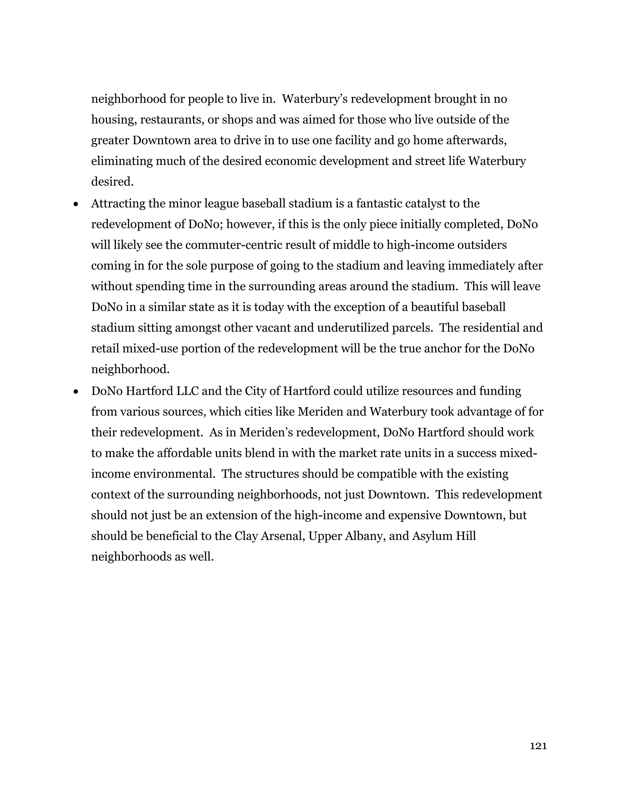 121
neighborhood for people to live in. Waterbury’s redevelopment brought in no
housing, restaurants, or shops and was aimed for those who live outside of the
greater Downtown area to drive in to use one facility and go home afterwards,
eliminating much of the desired economic development and street life Waterbury
desired.
 Attracting the minor league baseball stadium is a fantastic catalyst to the
redevelopment of DoNo; however, if this is the only piece initially completed, DoNo
will likely see the commuter-centric result of middle to high-income outsiders
coming in for the sole purpose of going to the stadium and leaving immediately after
without spending time in the surrounding areas around the stadium. This will leave
DoNo in a similar state as it is today with the exception of a beautiful baseball
stadium sitting amongst other vacant and underutilized parcels. The residential and
retail mixed-use portion of the redevelopment will be the true anchor for the DoNo
neighborhood.
 DoNo Hartford LLC and the City of Hartford could utilize resources and funding
from various sources, which cities like Meriden and Waterbury took advantage of for
their redevelopment. As in Meriden’s redevelopment, DoNo Hartford should work
to make the affordable units blend in with the market rate units in a success mixed-
income environmental. The structures should be compatible with the existing
context of the surrounding neighborhoods, not just Downtown. This redevelopment
should not just be an extension of the high-income and expensive Downtown, but
should be beneficial to the Clay Arsenal, Upper Albany, and Asylum Hill
neighborhoods as well.
 