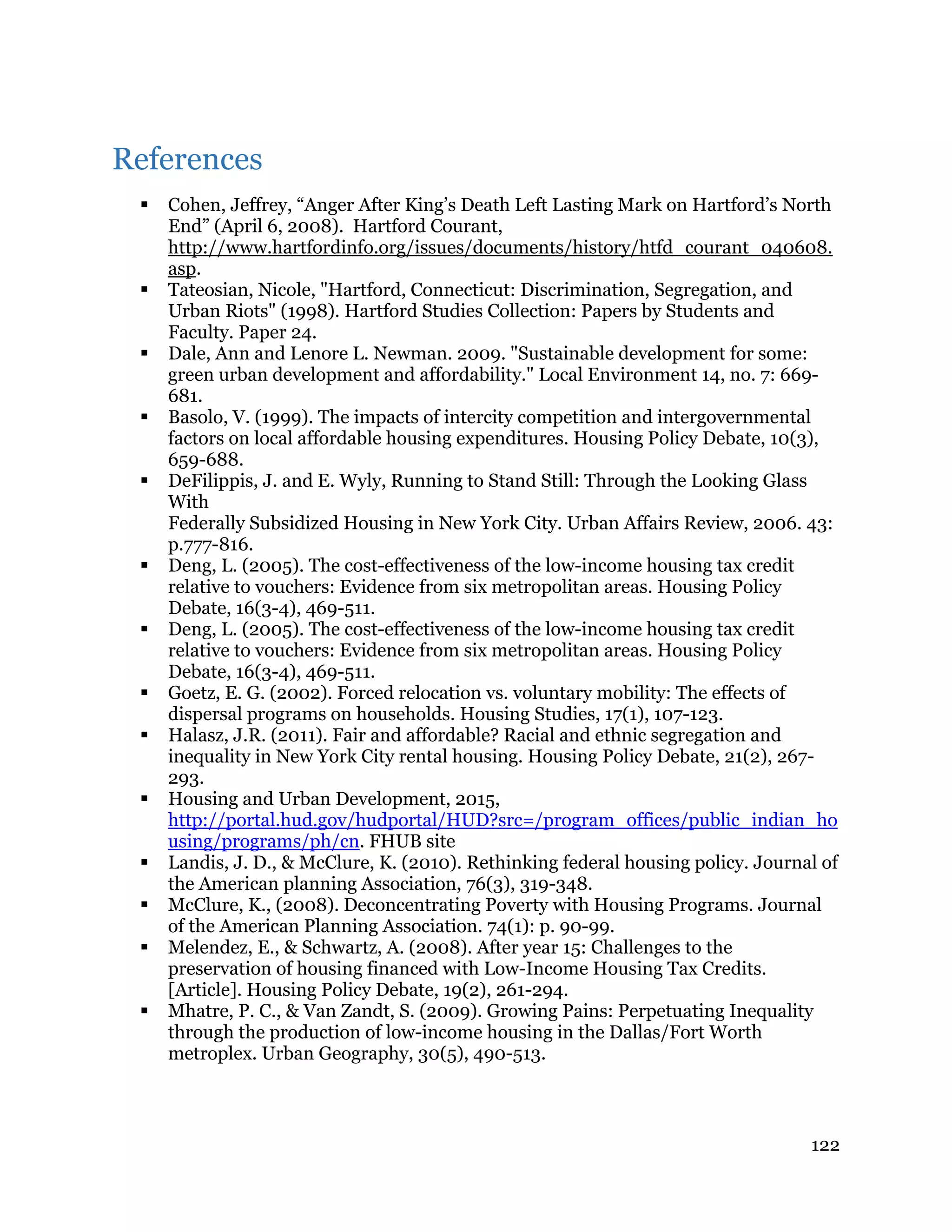 122
References
 Cohen, Jeffrey, “Anger After King’s Death Left Lasting Mark on Hartford’s North
End” (April 6, 2008). Hartford Courant,
http://www.hartfordinfo.org/issues/documents/history/htfd_courant_040608.
asp.
 Tateosian, Nicole, "Hartford, Connecticut: Discrimination, Segregation, and
Urban Riots" (1998). Hartford Studies Collection: Papers by Students and
Faculty. Paper 24.
 Dale, Ann and Lenore L. Newman. 2009. "Sustainable development for some:
green urban development and affordability." Local Environment 14, no. 7: 669-
681.
 Basolo, V. (1999). The impacts of intercity competition and intergovernmental
factors on local affordable housing expenditures. Housing Policy Debate, 10(3),
659-688.
 DeFilippis, J. and E. Wyly, Running to Stand Still: Through the Looking Glass
With
Federally Subsidized Housing in New York City. Urban Affairs Review, 2006. 43:
p.777-816.
 Deng, L. (2005). The cost-effectiveness of the low-income housing tax credit
relative to vouchers: Evidence from six metropolitan areas. Housing Policy
Debate, 16(3-4), 469-511.
 Deng, L. (2005). The cost-effectiveness of the low-income housing tax credit
relative to vouchers: Evidence from six metropolitan areas. Housing Policy
Debate, 16(3-4), 469-511.
 Goetz, E. G. (2002). Forced relocation vs. voluntary mobility: The effects of
dispersal programs on households. Housing Studies, 17(1), 107-123.
 Halasz, J.R. (2011). Fair and affordable? Racial and ethnic segregation and
inequality in New York City rental housing. Housing Policy Debate, 21(2), 267-
293.
 Housing and Urban Development, 2015,
http://portal.hud.gov/hudportal/HUD?src=/program_offices/public_indian_ho
using/programs/ph/cn. FHUB site
 Landis, J. D., & McClure, K. (2010). Rethinking federal housing policy. Journal of
the American planning Association, 76(3), 319-348.
 McClure, K., (2008). Deconcentrating Poverty with Housing Programs. Journal
of the American Planning Association. 74(1): p. 90-99.
 Melendez, E., & Schwartz, A. (2008). After year 15: Challenges to the
preservation of housing financed with Low-Income Housing Tax Credits.
[Article]. Housing Policy Debate, 19(2), 261-294.
 Mhatre, P. C., & Van Zandt, S. (2009). Growing Pains: Perpetuating Inequality
through the production of low-income housing in the Dallas/Fort Worth
metroplex. Urban Geography, 30(5), 490-513.
 