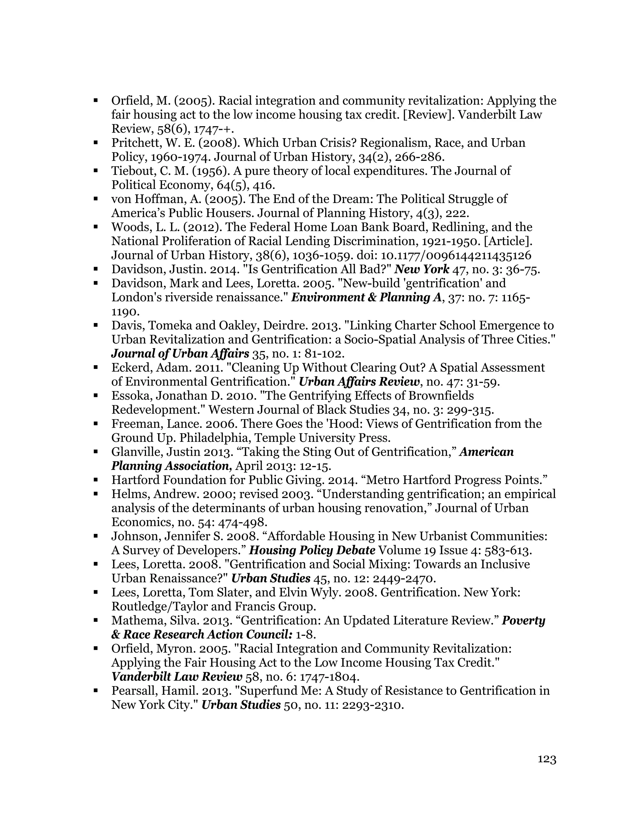 123
 Orfield, M. (2005). Racial integration and community revitalization: Applying the
fair housing act to the low income housing tax credit. [Review]. Vanderbilt Law
Review, 58(6), 1747-+.
 Pritchett, W. E. (2008). Which Urban Crisis? Regionalism, Race, and Urban
Policy, 1960-1974. Journal of Urban History, 34(2), 266-286.
 Tiebout, C. M. (1956). A pure theory of local expenditures. The Journal of
Political Economy, 64(5), 416.
 von Hoffman, A. (2005). The End of the Dream: The Political Struggle of
America’s Public Housers. Journal of Planning History, 4(3), 222.
 Woods, L. L. (2012). The Federal Home Loan Bank Board, Redlining, and the
National Proliferation of Racial Lending Discrimination, 1921-1950. [Article].
Journal of Urban History, 38(6), 1036-1059. doi: 10.1177/0096144211435126
 Davidson, Justin. 2014. "Is Gentrification All Bad?" New York 47, no. 3: 36-75.
 Davidson, Mark and Lees, Loretta. 2005. "New-build 'gentrification' and
London's riverside renaissance." Environment & Planning A, 37: no. 7: 1165-
1190.
 Davis, Tomeka and Oakley, Deirdre. 2013. "Linking Charter School Emergence to
Urban Revitalization and Gentrification: a Socio-Spatial Analysis of Three Cities."
Journal of Urban Affairs 35, no. 1: 81-102.
 Eckerd, Adam. 2011. "Cleaning Up Without Clearing Out? A Spatial Assessment
of Environmental Gentrification." Urban Affairs Review, no. 47: 31-59.
 Essoka, Jonathan D. 2010. "The Gentrifying Effects of Brownfields
Redevelopment." Western Journal of Black Studies 34, no. 3: 299-315.
 Freeman, Lance. 2006. There Goes the 'Hood: Views of Gentrification from the
Ground Up. Philadelphia, Temple University Press.
 Glanville, Justin 2013. “Taking the Sting Out of Gentrification,” American
Planning Association, April 2013: 12-15.
 Hartford Foundation for Public Giving. 2014. “Metro Hartford Progress Points.”
 Helms, Andrew. 2000; revised 2003. “Understanding gentrification; an empirical
analysis of the determinants of urban housing renovation,” Journal of Urban
Economics, no. 54: 474-498.
 Johnson, Jennifer S. 2008. “Affordable Housing in New Urbanist Communities:
A Survey of Developers.” Housing Policy Debate Volume 19 Issue 4: 583-613.
 Lees, Loretta. 2008. "Gentrification and Social Mixing: Towards an Inclusive
Urban Renaissance?" Urban Studies 45, no. 12: 2449-2470.
 Lees, Loretta, Tom Slater, and Elvin Wyly. 2008. Gentrification. New York:
Routledge/Taylor and Francis Group.
 Mathema, Silva. 2013. “Gentrification: An Updated Literature Review.” Poverty
& Race Research Action Council: 1-8.
 Orfield, Myron. 2005. "Racial Integration and Community Revitalization:
Applying the Fair Housing Act to the Low Income Housing Tax Credit."
Vanderbilt Law Review 58, no. 6: 1747-1804.
 Pearsall, Hamil. 2013. "Superfund Me: A Study of Resistance to Gentrification in
New York City." Urban Studies 50, no. 11: 2293-2310.
 