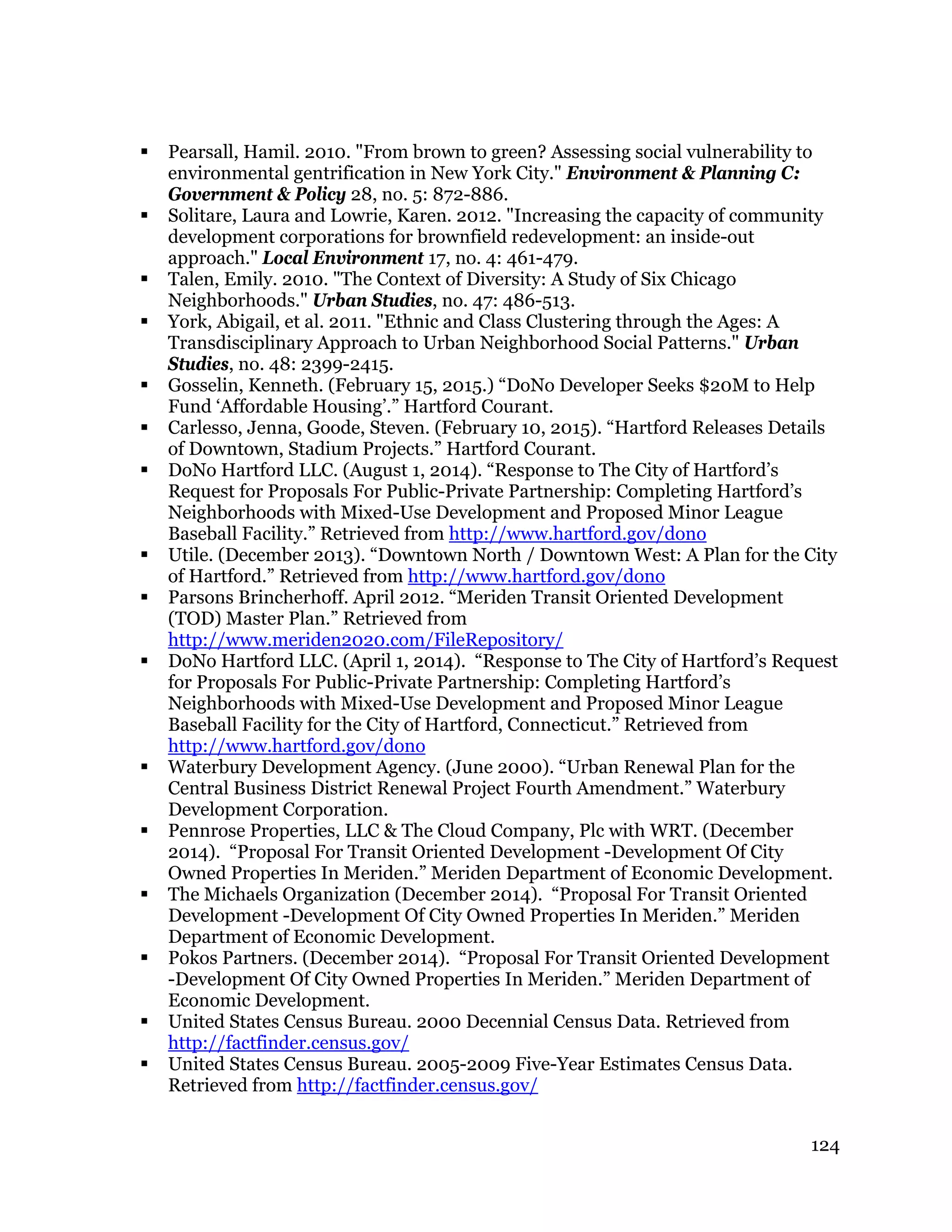 124
 Pearsall, Hamil. 2010. "From brown to green? Assessing social vulnerability to
environmental gentrification in New York City." Environment & Planning C:
Government & Policy 28, no. 5: 872-886.
 Solitare, Laura and Lowrie, Karen. 2012. "Increasing the capacity of community
development corporations for brownfield redevelopment: an inside-out
approach." Local Environment 17, no. 4: 461-479.
 Talen, Emily. 2010. "The Context of Diversity: A Study of Six Chicago
Neighborhoods." Urban Studies, no. 47: 486-513.
 York, Abigail, et al. 2011. "Ethnic and Class Clustering through the Ages: A
Transdisciplinary Approach to Urban Neighborhood Social Patterns." Urban
Studies, no. 48: 2399-2415.
 Gosselin, Kenneth. (February 15, 2015.) “DoNo Developer Seeks $20M to Help
Fund ‘Affordable Housing’.” Hartford Courant.
 Carlesso, Jenna, Goode, Steven. (February 10, 2015). “Hartford Releases Details
of Downtown, Stadium Projects.” Hartford Courant.
 DoNo Hartford LLC. (August 1, 2014). “Response to The City of Hartford’s
Request for Proposals For Public-Private Partnership: Completing Hartford’s
Neighborhoods with Mixed-Use Development and Proposed Minor League
Baseball Facility.” Retrieved from http://www.hartford.gov/dono
 Utile. (December 2013). “Downtown North / Downtown West: A Plan for the City
of Hartford.” Retrieved from http://www.hartford.gov/dono
 Parsons Brincherhoff. April 2012. “Meriden Transit Oriented Development
(TOD) Master Plan.” Retrieved from
http://www.meriden2020.com/FileRepository/
 DoNo Hartford LLC. (April 1, 2014). “Response to The City of Hartford’s Request
for Proposals For Public-Private Partnership: Completing Hartford’s
Neighborhoods with Mixed-Use Development and Proposed Minor League
Baseball Facility for the City of Hartford, Connecticut.” Retrieved from
http://www.hartford.gov/dono
 Waterbury Development Agency. (June 2000). “Urban Renewal Plan for the
Central Business District Renewal Project Fourth Amendment.” Waterbury
Development Corporation.
 Pennrose Properties, LLC & The Cloud Company, Plc with WRT. (December
2014). “Proposal For Transit Oriented Development -Development Of City
Owned Properties In Meriden.” Meriden Department of Economic Development.
 The Michaels Organization (December 2014). “Proposal For Transit Oriented
Development -Development Of City Owned Properties In Meriden.” Meriden
Department of Economic Development.
 Pokos Partners. (December 2014). “Proposal For Transit Oriented Development
-Development Of City Owned Properties In Meriden.” Meriden Department of
Economic Development.
 United States Census Bureau. 2000 Decennial Census Data. Retrieved from
http://factfinder.census.gov/
 United States Census Bureau. 2005-2009 Five-Year Estimates Census Data.
Retrieved from http://factfinder.census.gov/
 