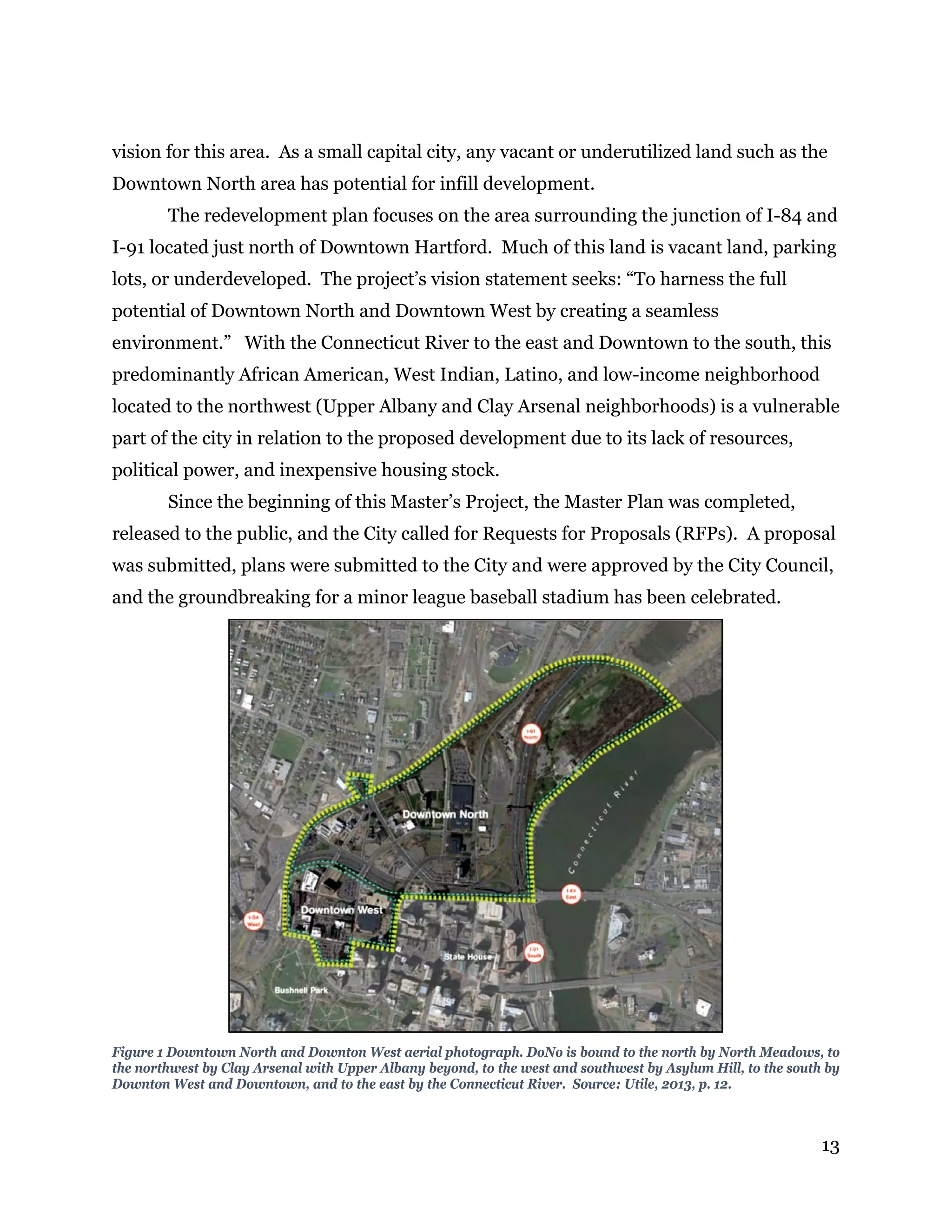 13
vision for this area. As a small capital city, any vacant or underutilized land such as the
Downtown North area has potential for infill development.
The redevelopment plan focuses on the area surrounding the junction of I-84 and
I-91 located just north of Downtown Hartford. Much of this land is vacant land, parking
lots, or underdeveloped. The project’s vision statement seeks: “To harness the full
potential of Downtown North and Downtown West by creating a seamless
environment.” With the Connecticut River to the east and Downtown to the south, this
predominantly African American, West Indian, Latino, and low-income neighborhood
located to the northwest (Upper Albany and Clay Arsenal neighborhoods) is a vulnerable
part of the city in relation to the proposed development due to its lack of resources,
political power, and inexpensive housing stock.
Since the beginning of this Master’s Project, the Master Plan was completed,
released to the public, and the City called for Requests for Proposals (RFPs). A proposal
was submitted, plans were submitted to the City and were approved by the City Council,
and the groundbreaking for a minor league baseball stadium has been celebrated.
Figure 1 Downtown North and Downton West aerial photograph. DoNo is bound to the north by North Meadows, to
the northwest by Clay Arsenal with Upper Albany beyond, to the west and southwest by Asylum Hill, to the south by
Downton West and Downtown, and to the east by the Connecticut River. Source: Utile, 2013, p. 12.
 