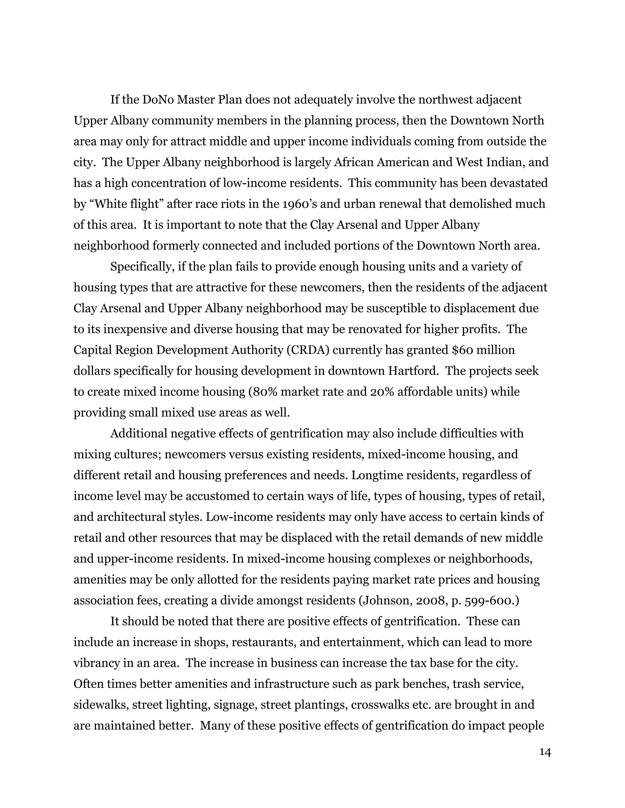 14
If the DoNo Master Plan does not adequately involve the northwest adjacent
Upper Albany community members in the planning process, then the Downtown North
area may only for attract middle and upper income individuals coming from outside the
city. The Upper Albany neighborhood is largely African American and West Indian, and
has a high concentration of low-income residents. This community has been devastated
by “White flight” after race riots in the 1960’s and urban renewal that demolished much
of this area. It is important to note that the Clay Arsenal and Upper Albany
neighborhood formerly connected and included portions of the Downtown North area.
Specifically, if the plan fails to provide enough housing units and a variety of
housing types that are attractive for these newcomers, then the residents of the adjacent
Clay Arsenal and Upper Albany neighborhood may be susceptible to displacement due
to its inexpensive and diverse housing that may be renovated for higher profits. The
Capital Region Development Authority (CRDA) currently has granted $60 million
dollars specifically for housing development in downtown Hartford. The projects seek
to create mixed income housing (80% market rate and 20% affordable units) while
providing small mixed use areas as well.
Additional negative effects of gentrification may also include difficulties with
mixing cultures; newcomers versus existing residents, mixed-income housing, and
different retail and housing preferences and needs. Longtime residents, regardless of
income level may be accustomed to certain ways of life, types of housing, types of retail,
and architectural styles. Low-income residents may only have access to certain kinds of
retail and other resources that may be displaced with the retail demands of new middle
and upper-income residents. In mixed-income housing complexes or neighborhoods,
amenities may be only allotted for the residents paying market rate prices and housing
association fees, creating a divide amongst residents (Johnson, 2008, p. 599-600.)
It should be noted that there are positive effects of gentrification. These can
include an increase in shops, restaurants, and entertainment, which can lead to more
vibrancy in an area. The increase in business can increase the tax base for the city.
Often times better amenities and infrastructure such as park benches, trash service,
sidewalks, street lighting, signage, street plantings, crosswalks etc. are brought in and
are maintained better. Many of these positive effects of gentrification do impact people
 