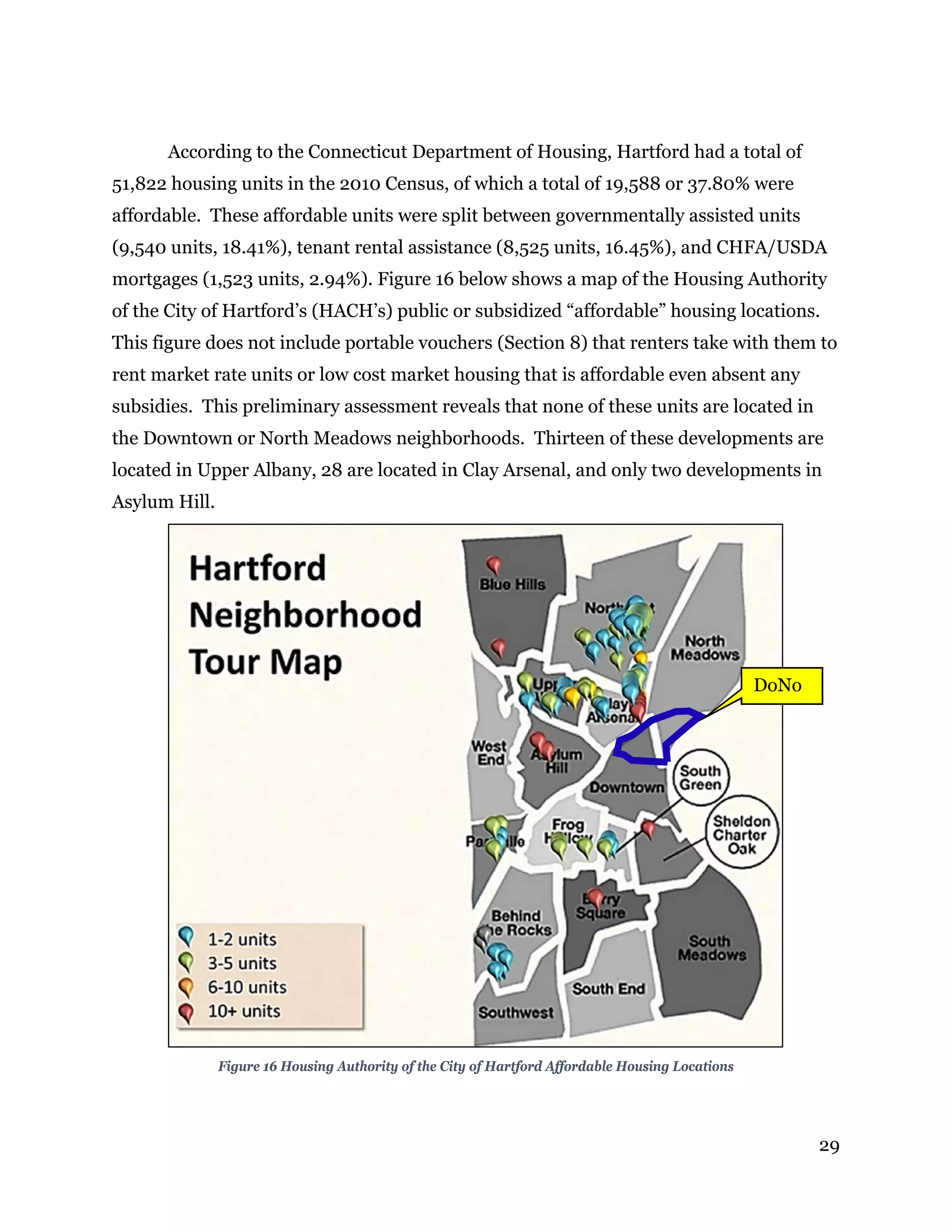 29
According to the Connecticut Department of Housing, Hartford had a total of
51,822 housing units in the 2010 Census, of which a total of 19,588 or 37.80% were
affordable. These affordable units were split between governmentally assisted units
(9,540 units, 18.41%), tenant rental assistance (8,525 units, 16.45%), and CHFA/USDA
mortgages (1,523 units, 2.94%). Figure 16 below shows a map of the Housing Authority
of the City of Hartford’s (HACH’s) public or subsidized “affordable” housing locations.
This figure does not include portable vouchers (Section 8) that renters take with them to
rent market rate units or low cost market housing that is affordable even absent any
subsidies. This preliminary assessment reveals that none of these units are located in
the Downtown or North Meadows neighborhoods. Thirteen of these developments are
located in Upper Albany, 28 are located in Clay Arsenal, and only two developments in
Asylum Hill.
Figure 16 Housing Authority of the City of Hartford Affordable Housing Locations
DoNo
 