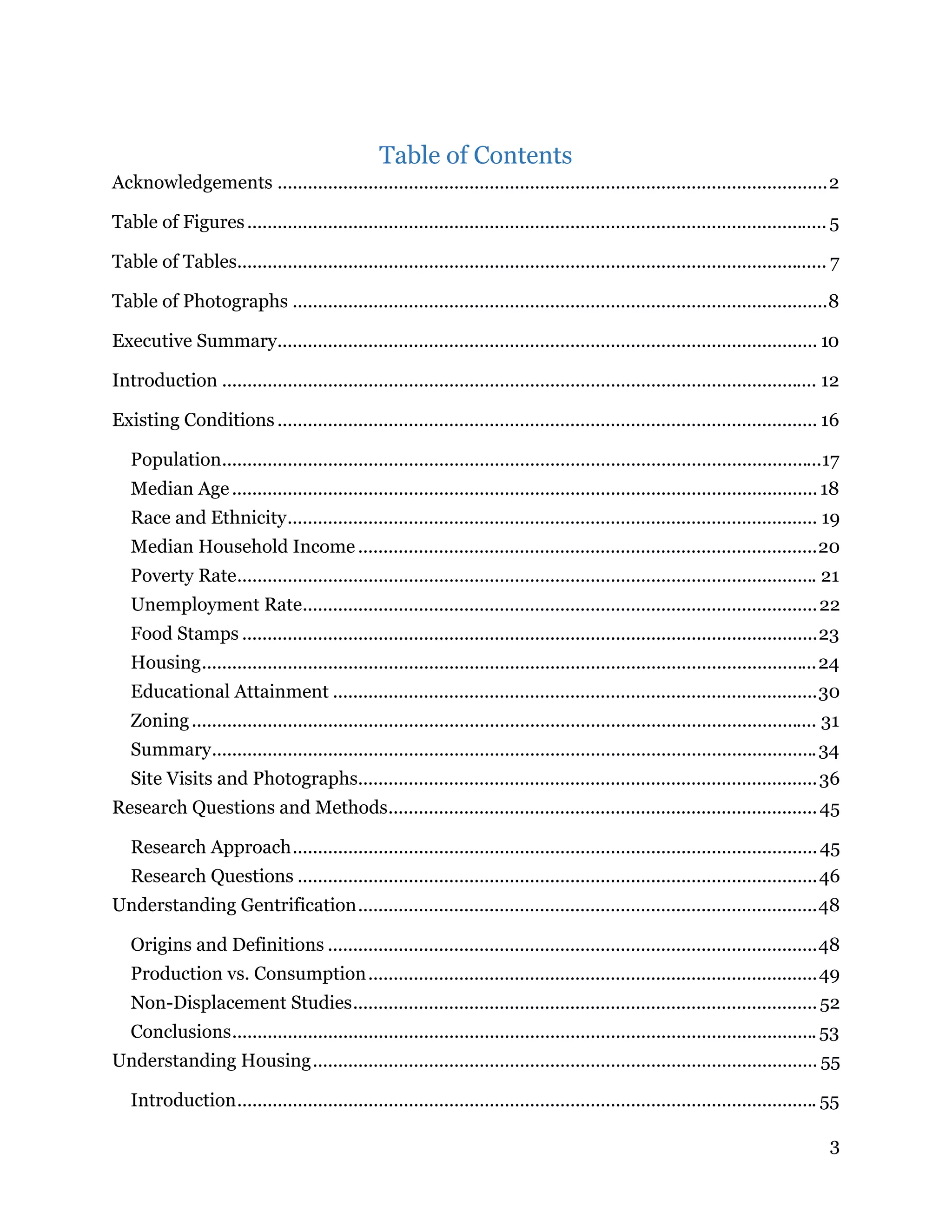 3
Table of Contents 
Acknowledgements .............................................................................................................2 
Table of Figures................................................................................................................... 5 
Table of Tables..................................................................................................................... 7 
Table of Photographs ..........................................................................................................8 
Executive Summary........................................................................................................... 10 
Introduction ...................................................................................................................... 12 
Existing Conditions........................................................................................................... 16 
Population.......................................................................................................................17 
Median Age....................................................................................................................18 
Race and Ethnicity......................................................................................................... 19 
Median Household Income ...........................................................................................20 
Poverty Rate................................................................................................................... 21 
Unemployment Rate......................................................................................................22 
Food Stamps ..................................................................................................................23 
Housing..........................................................................................................................24 
Educational Attainment ................................................................................................30 
Zoning............................................................................................................................ 31 
Summary........................................................................................................................34 
Site Visits and Photographs...........................................................................................36 
Research Questions and Methods.....................................................................................45 
Research Approach........................................................................................................45 
Research Questions .......................................................................................................46 
Understanding Gentrification...........................................................................................48 
Origins and Definitions .................................................................................................48 
Production vs. Consumption.........................................................................................49 
Non-Displacement Studies............................................................................................52 
Conclusions....................................................................................................................53 
Understanding Housing.................................................................................................... 55 
Introduction................................................................................................................... 55 
 