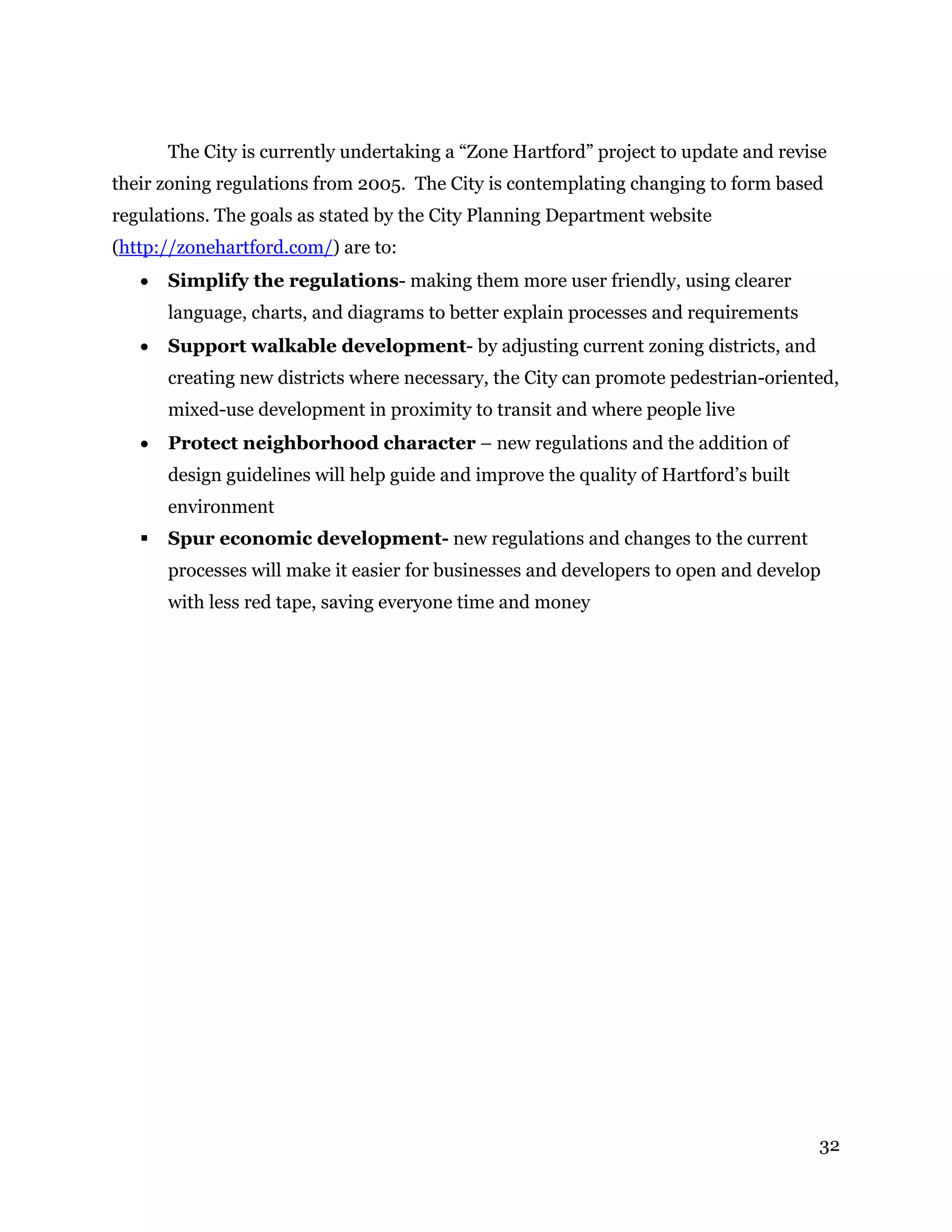 32
The City is currently undertaking a “Zone Hartford” project to update and revise
their zoning regulations from 2005. The City is contemplating changing to form based
regulations. The goals as stated by the City Planning Department website
(http://zonehartford.com/) are to:
 Simplify the regulations- making them more user friendly, using clearer
language, charts, and diagrams to better explain processes and requirements
 Support walkable development- by adjusting current zoning districts, and
creating new districts where necessary, the City can promote pedestrian-oriented,
mixed-use development in proximity to transit and where people live
 Protect neighborhood character – new regulations and the addition of
design guidelines will help guide and improve the quality of Hartford’s built
environment
 Spur economic development- new regulations and changes to the current
processes will make it easier for businesses and developers to open and develop
with less red tape, saving everyone time and money
 