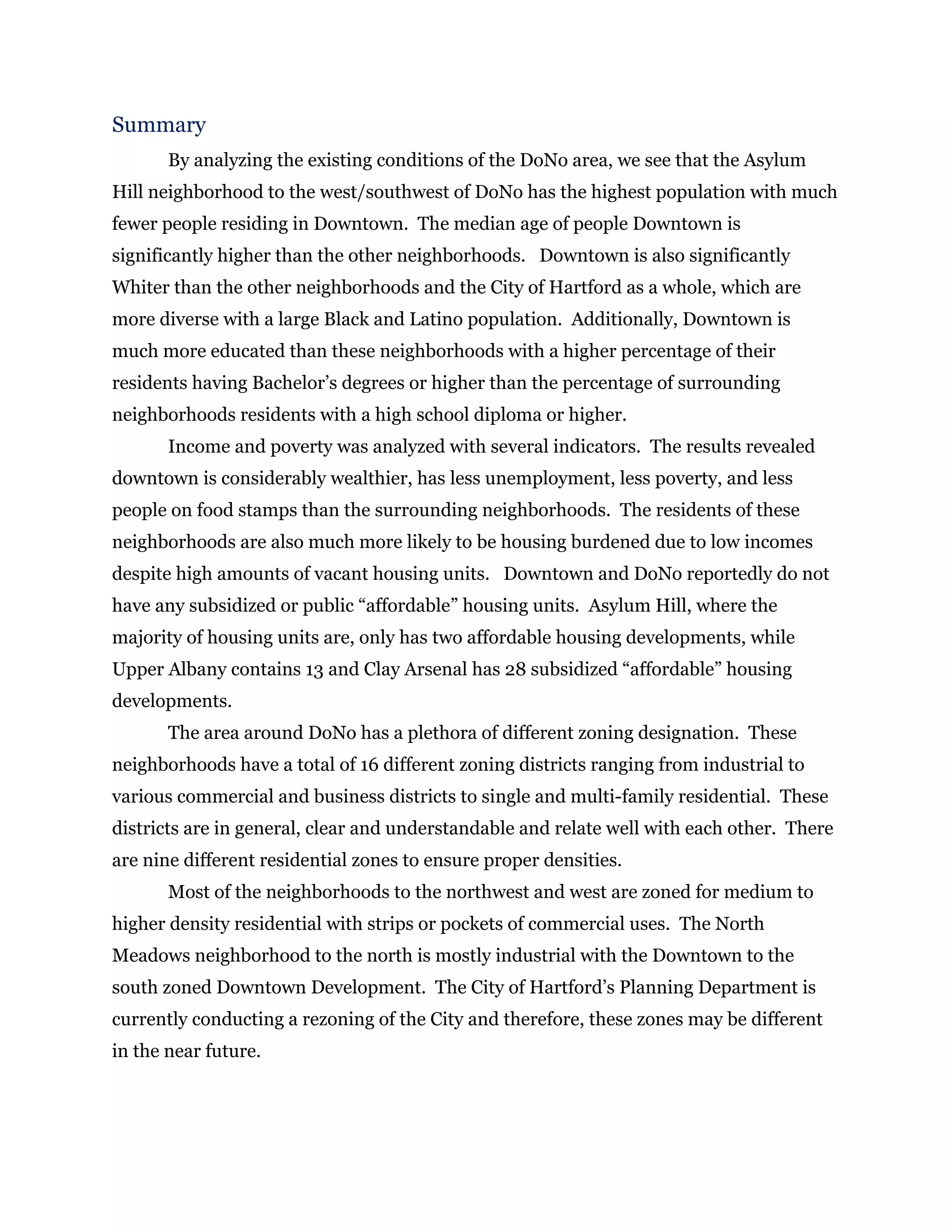 Summary
By analyzing the existing conditions of the DoNo area, we see that the Asylum
Hill neighborhood to the west/southwest of DoNo has the highest population with much
fewer people residing in Downtown. The median age of people Downtown is
significantly higher than the other neighborhoods. Downtown is also significantly
Whiter than the other neighborhoods and the City of Hartford as a whole, which are
more diverse with a large Black and Latino population. Additionally, Downtown is
much more educated than these neighborhoods with a higher percentage of their
residents having Bachelor’s degrees or higher than the percentage of surrounding
neighborhoods residents with a high school diploma or higher.
Income and poverty was analyzed with several indicators. The results revealed
downtown is considerably wealthier, has less unemployment, less poverty, and less
people on food stamps than the surrounding neighborhoods. The residents of these
neighborhoods are also much more likely to be housing burdened due to low incomes
despite high amounts of vacant housing units. Downtown and DoNo reportedly do not
have any subsidized or public “affordable” housing units. Asylum Hill, where the
majority of housing units are, only has two affordable housing developments, while
Upper Albany contains 13 and Clay Arsenal has 28 subsidized “affordable” housing
developments.
The area around DoNo has a plethora of different zoning designation. These
neighborhoods have a total of 16 different zoning districts ranging from industrial to
various commercial and business districts to single and multi-family residential. These
districts are in general, clear and understandable and relate well with each other. There
are nine different residential zones to ensure proper densities.
Most of the neighborhoods to the northwest and west are zoned for medium to
higher density residential with strips or pockets of commercial uses. The North
Meadows neighborhood to the north is mostly industrial with the Downtown to the
south zoned Downtown Development. The City of Hartford’s Planning Department is
currently conducting a rezoning of the City and therefore, these zones may be different
in the near future.
 